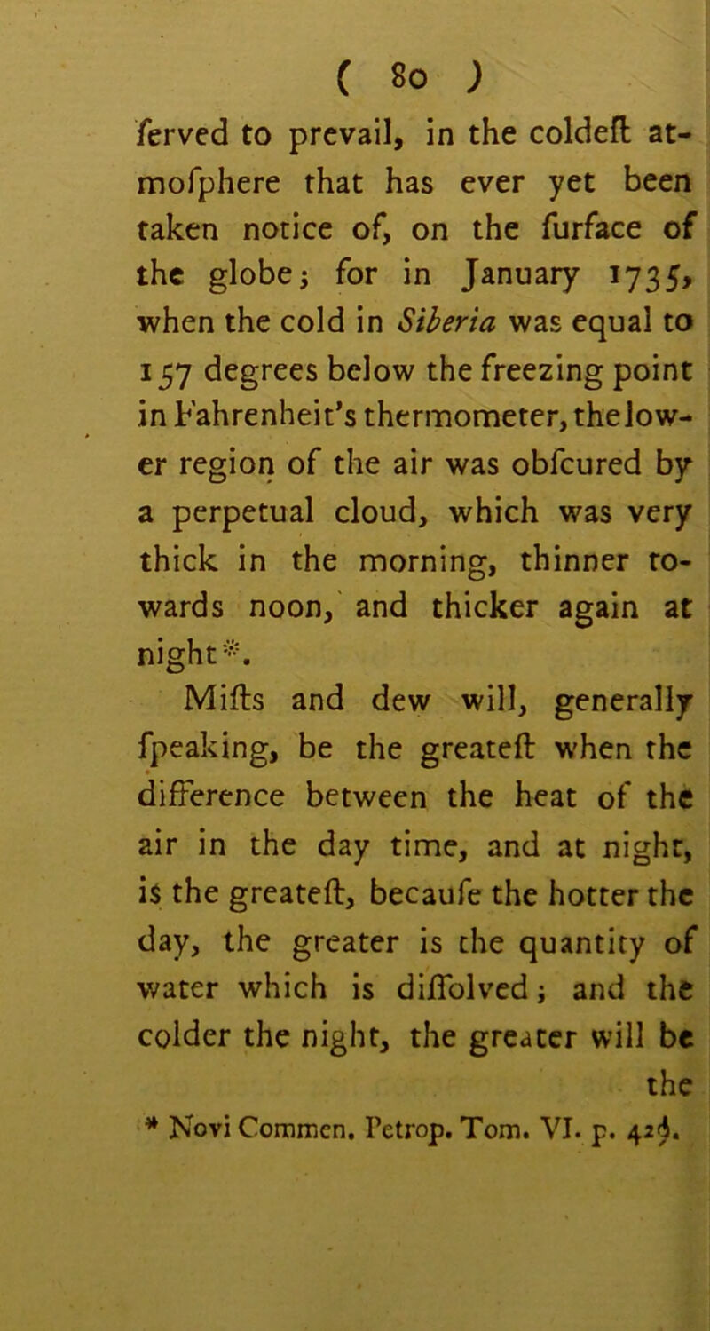 ferved to prevail, in the coldeft at- mofphere that has ever yet been taken notice of, on the furface of the globe i for in January 1735, when the cold in Siberia was equal to 157 degrees below the freezing point in Fahrenheit’s thermometer, the low- er region of the air was obfcured by a perpetual cloud, which was very thick in the morning, thinner to- wards noon, and thicker again at night--. Mifts and dew will, generally fpeaking, be the greateft w'hen the dijfference between the heat of the air in the day time, and at night, is the greateft, becaufe the hotter the day, the greater is the quantity of water which is diftblved j and the colder the night, the greater will be the ^ Novi ComiTien. Petrop. Tom. VI. p. 42^.