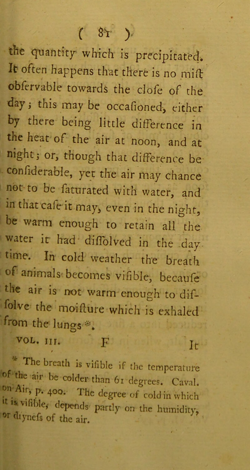 ( S'! )- the quantity which is precipitated. It often happens that there is no mift obfervable towards the dofe of the day; this may be occafioned, cither by there being little difference in the heat'of the air at noon, and at night j or, though that difference be confiderable, yet the air may chance not to be faturated with water, and in that cafe it may^ even in the night, be warm enough to retain all the water it had' diffolved in the day. time. In cold weather the breath of ammals'becomes vifible, becaufe the air is not warm enough to dif- folve the moifture which is exhaled from the lungs VOL. iir. ' F jj. ^ The breath is vifible if the temperature the air be colder than 6i degrees. Caval. & VI1 )le,' depends partly on the humidity, ^rdiyncfsof the air. '