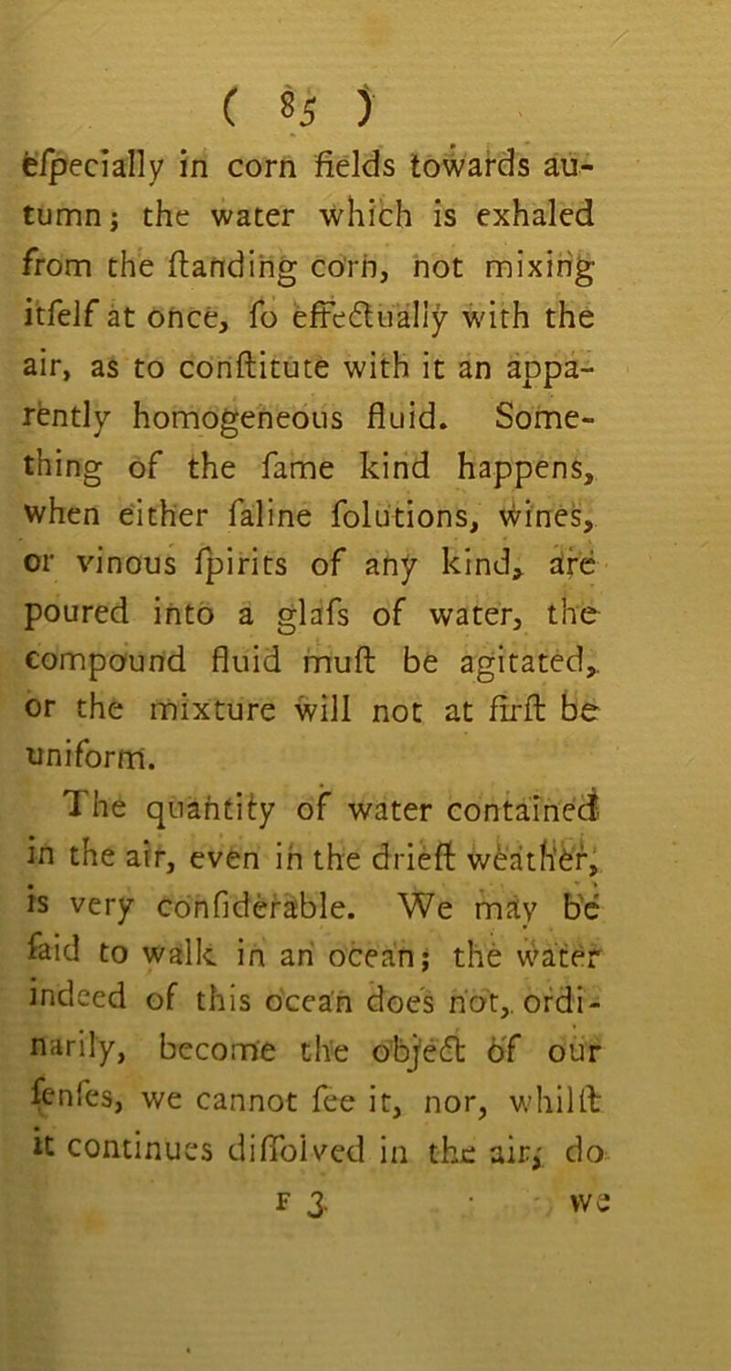 eipecially in corn fields towards au- tumn ; the water which is exhaled from the ftatidihg corn, hot mixing itfelf at once, fo efFedually- with the air, as to coriftitute with it an appa- rently homogeneous fluid. Some- thing of the fame kind happens, when either faline folutions, vi^ines, or vinous fpirits of any kind, dr6 poured into a glafs of water, the compound fluid fnufl: be agitated, or the mixture will not at firfl: be uniform. The quantify of water contained in the air, even in the driefl: w6ath’ef, is very cdnfidefable. We may b'c faid to walk in ah ocean; the water indeed of this ocean does not,, ordi- narily, become the objecft of our fenfes, we cannot fee it, nor, whiUb it continues diffoived in the air,' do F 3. we