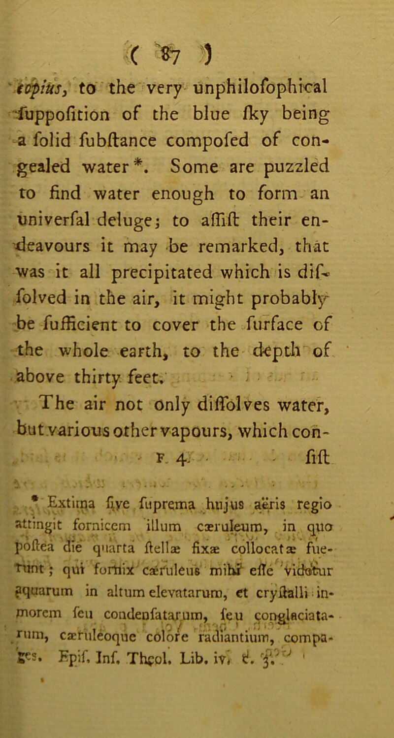 ( “) '4(fptUs3 to the very unphilofophkal '4uppofition of the blue fky being a folid fubftance compofed of con- gealed water*. Some are puzzled to find water enough to form an imiverfal deluge j to afiifl: their en- deavours it may be remarked, that was it all precipitated which is dif* folved in the air, it might probably-^ be fuffieient to cover the furface of the whole earth, to the depth of above thirty feet. The air not only difiblves water, butvarious other vapours, which con- F. 4, - fin * Extlma live fuprema hnjus a'^is regio attmgit fornicem ilium ciruleuro, in qua poftea die quartai ftellse dxae cpllocats fue- ttint; qut forUix'caetuleu's luih? elte ^Vidx^ir ?quarum in altum elevntarum, ct cryilalli in* morcm feu condenfatarum, feu ponglflciata- runi, caeruleoque colore facVi’antium, compa-