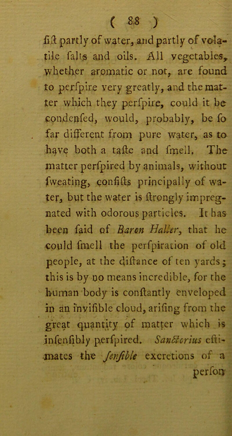 ( ) £3; partly of water, and partly of vo-la- til.e faltjs arid oils. All vegetables, whether aromatic or not, are found to perfpire very greatly, and the mat- ter which they perfpire, could it be condenfed, would, probably, be fo far different from pure water, as to h^ve both a tafie and fmell. The matter perfpired by animals, without fweating, eonfifts principally of wa- ter, but the water is ftrongly impreg- nated with odorous particles. It has been faid of Baren Haller^ that he could fmell the perfpiration of old people, at the diflance often yards; this is by no means incredible, for the human bod)^ is conftantly enveloped in an fnvifible cloud, arifing from the great quantity of matter which is infenfibly perfpired. San5lcrius efti- •mates the Jerifihle excretions of a perfoni'