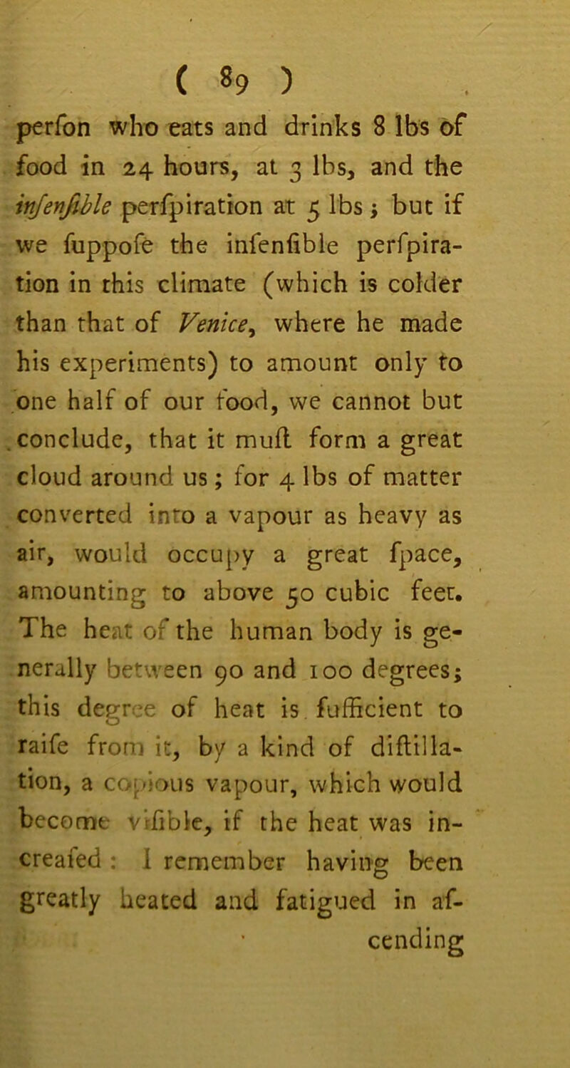 perfon who eats and drinks 8 lbs of food in 24 hours, at 3 lbs, and the injenjihle perfpiration at 5 lbs; but if we fuppofe the infenfibie perfpira- tion in this climate (which is colder than that of Venice^ where he made his experiments) to amount only to one half of our food, we cannot but conclude, that it mull form a great cloud around us; for 4 lbs of matter converted into a vapour as heavy as air, would occupy a great fpace, amounting to above 50 cubic feet. The heat of the human body is ge- nerally between 90 and 100 degrees; this degree of heat is fufficient to raife from it, by a kind of diftilla- tion, a copious vapour, which would become vifible, if the heat was in- created : 1 remember having been greatly heated and fatigued in af- cending