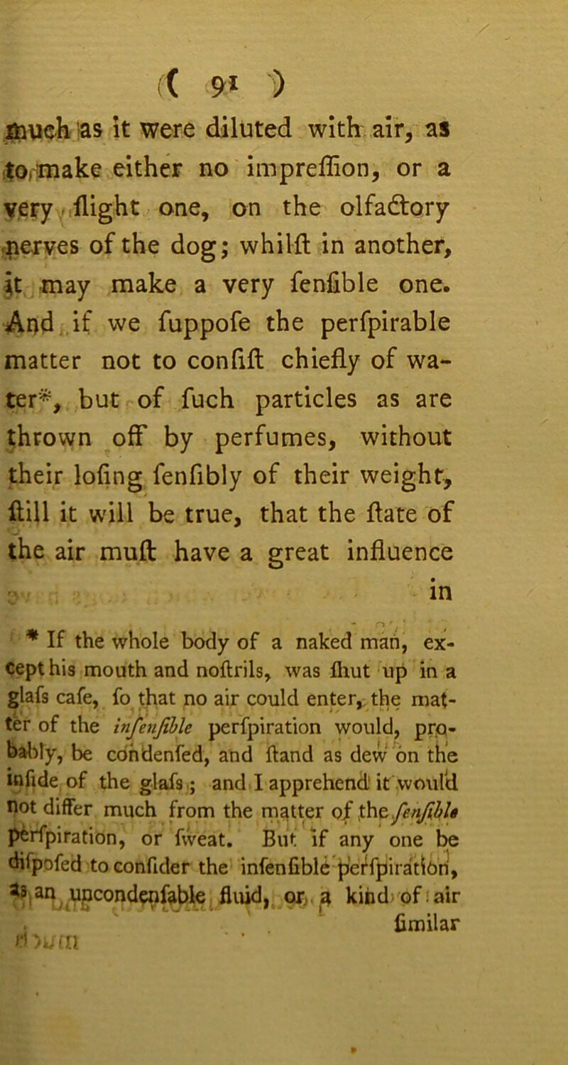 (( ■') louch ias it were diluted with air, as itorniake either no impreffion, or a veryvtllight one, on the olfadtory f|i€ives of the dog; whilft in another, it -may make a very fenfible one. And.,if we fuppofe the perfpirable matter not to confift chiefly of wa- ter*, but of fuch particles as are thrown off by perfumes, without their lofing fenfibly of their weight, fliU it will be true, that the flate of the air muft have a great influence in * If the whole body of a naked mad, ex- cept his mouth and noftrils, was fliut up in a glafs cafe, fo that no air could enter,, the mat- ter of the infenfible perfpiration would, prjQ- b^My, be cdhdenfed, and Hand as dew on the itifide of the glafs.; and.I apprehend) it would not differ much from the niatter of perfpiration, or fweat. But if any one be difpofed to confider the infenfiblC perfpiiradbn, 3n upcondcnfable fluid,, or. ^ kind> of i air fimilar