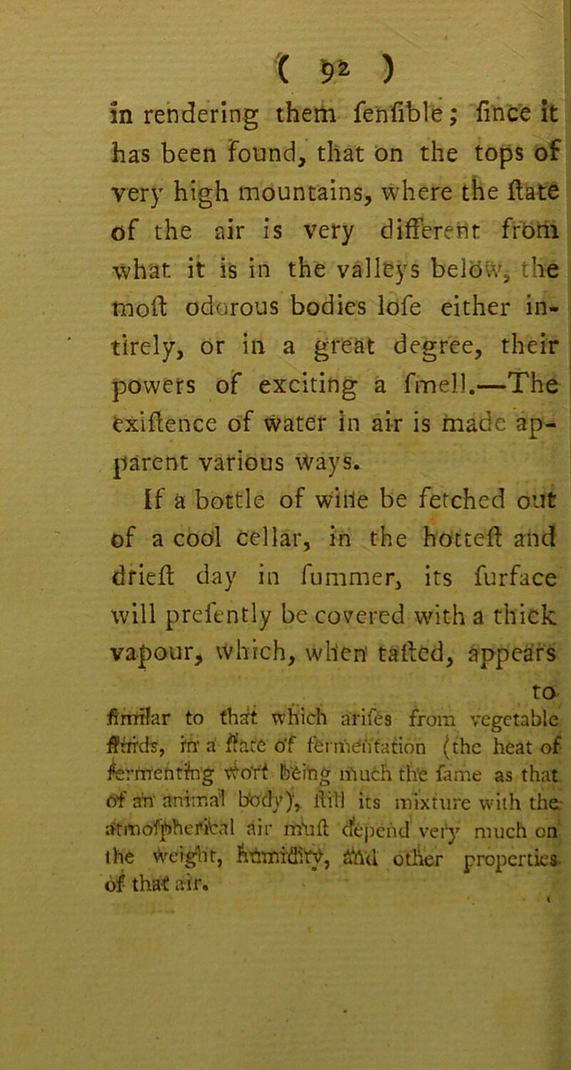 '( 5* ) in rendering therti fenfible; 'finC'e it has been Found, that on the tops of ver}' high mountains, where the ftatO of the air is very difFereiit from what it is in the valleys belOW, the moft odorous bodies lofe either in- • tlrely, or in a great degree, their powers of exciting a fmell.—The exigence of water in air is made ap- parent various Ways. If a bottle of wiile be fetched out of a codl cellar, in the hotteft and drieft day in fummer, its furface will prefently be covered with a thick vapour, which, when' tafted, appears to fimilar to th^ which arifes from vegetable ttt a flare of fei mentation (the heat of lierntentibg tfoYt Ib'feiing muth the fame as that of ah'anima'l body)’, Aiil its mixture with the- rftmofphei'fcal air mOfl d*epchd very much on the weight, h'6'rtii'ffi'ry, ahd other properties* of that air.