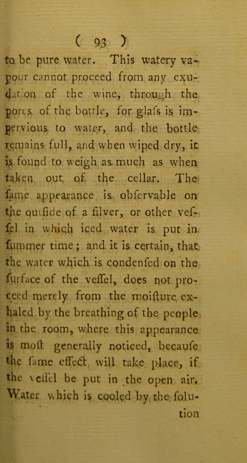 to be pure water. This watery va-- pour cannot proceed from any exu- dation of the wine, through the ports, of the bottle, for glafs is im- pervious to water, and the, bottle, remains full, and when wiped dry, it ijS found to weigh as much as when taken out, of the cellar. The- fame appearance is. obfervable on the quifide of a filver, or other vefr fpl in whiqh iced water is put in fummer time; and it is certain, that, the water which is condenfed on the fiuface of the velTel, does not pro- ceed rnerely from the moifture, ex- halcd.by the breathing of the people in the room, where this appearance is moft generally noticed, becaufe the fame effedt, will take place, if the vclfel be put in the open air. Water which is cqoled by the fo.lu- tion