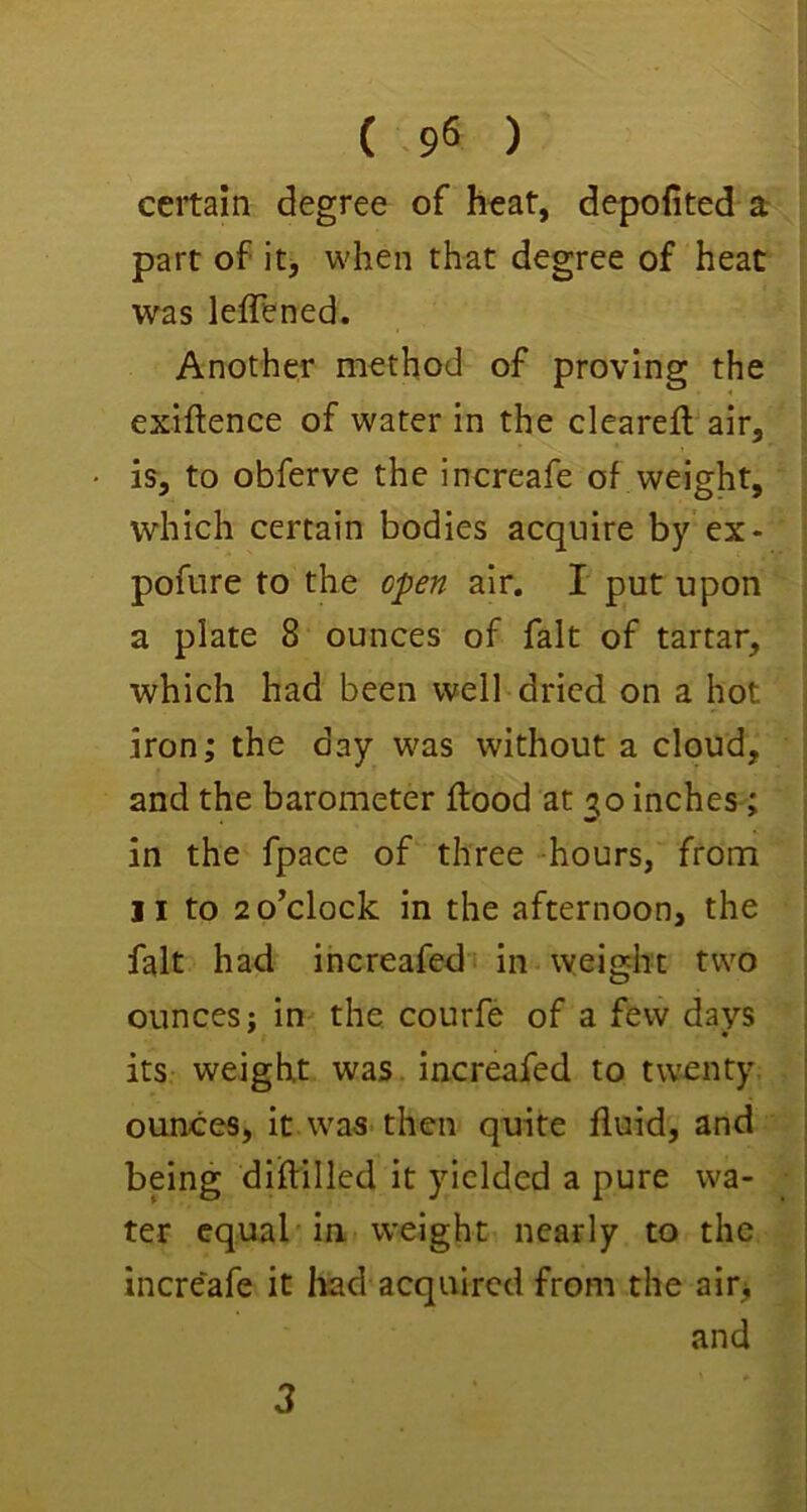 ceitam degree of heat, depofited a part of itj when that degree of heat was leffened. Another method of proving the exiftence of water in the clearefl air, is, to obferve the increafe of weight, which certain bodies acquire by ex- pofure to the air. I put upon a plate 8 ounces of fait of tartar, which had been well dried on a hot iron; the day was without a cloud, and the barometer flood at 30 inches; in the fpace of three -hours, from II to 2 0^clock in the afternoon, the fait had ihcreafed in^ weight two ounces: in the courfe of a few days ^ • its weight was. increafed to twenty, ounces, it was-then quite fluid, and being diflilled it yielded a pure wa- ter equal in weight nearly to the increafe it had acquired from the air> and 3