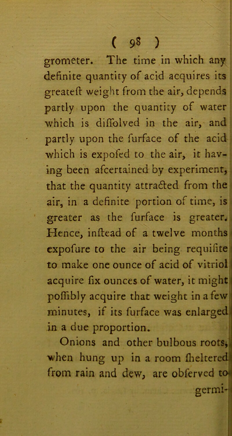 grometer. The time in which any definite quantity of acid acquires its greaceft weight from the air, depends partly upon the quantity of water which is diffolved in the air, and partly upon the furface of the acid which is expofed to the air, it hav- ing been afcertained by experiment, that the quantity attraded from the air, in a definite portion of time, is greater as the furface is greater. Hence, inftead of a twelve months | cxpofure to the air being requifite to make one ounce of acid of vitriol acquire fix ounces of water, it might pofiibly acquire that weight in a few minutes, if its furface was enlargedj in a due proportion. Onions and other bulbous roots,i when hung up in a room flielteredjj from rain and dew, are obferved toij germi-;i