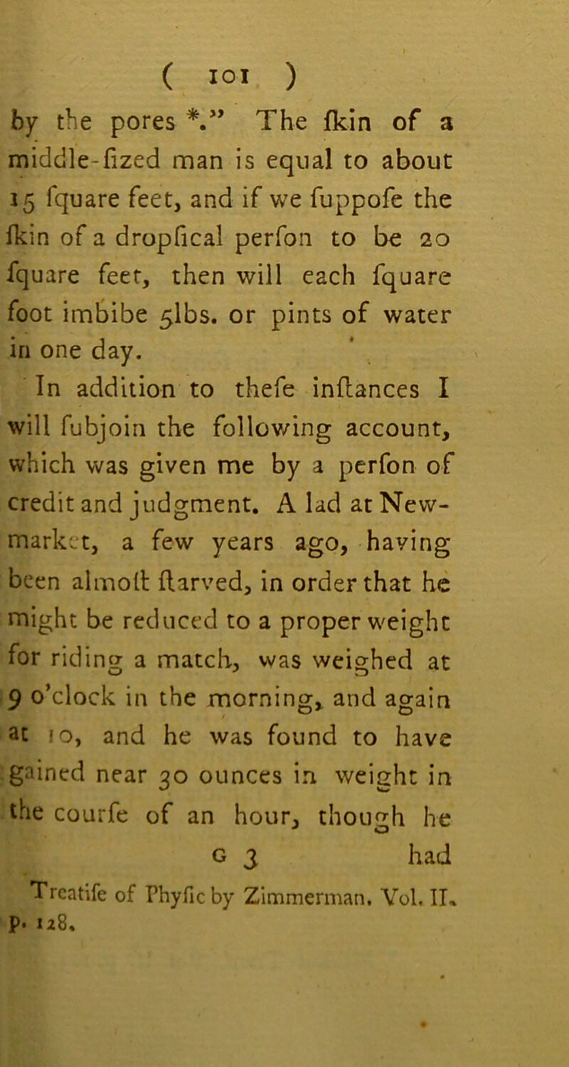 by the pores *,** The fkin of a middle-fized man is equal to about 15 fquare feet, and if we fuppofe the fkin of a dropfical perfon to be 20 fquare feet, then will each fquare foot imbibe 5lbs. or pints of water in one day. In addition to thefe inllances I will fubjoin the follov/ing account, which was given me by a perfon of credit and judgment. A lad at New- market, a few years ago, having been almoll flarved, in order that he might be reduced to a proper w'eight for riding a match, was weighed at .9 o’clock in the morning, and again 3t 10, and he was found to have gained near 20 ounces in weieht in the courfe of an hour, though he G 3 had Trcatife of Phyfic by Zimmerman. Yol, IK P- 128,