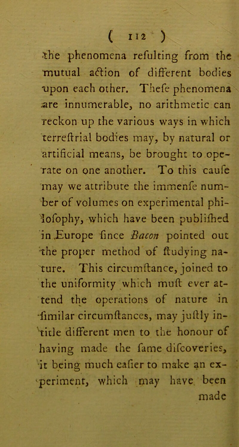 •the phenomena refulting from the mutual a^lion of different bodies ^lpon each other. Thefe phenomena are innumerable, no arithmetic can reckon up the various ways in which terreftrial bodies may, by natural or artificial means, be brought to ope- rate on one another. To this caufe may we attribute the immenfe num- ber of volumes on experimental phi- lofophy, which have been publifhed in,Europe fince Bacon pointed out the proper method of ftudying na- ture. This circumftance, joined to the uniformity which muft ever at- tend the operations of nature in dimilar circumftances, may juflly in- 'title different men to the honour of having made the fame difcoveries, it being much eafier to make an ex- 'periment, which may have, been made