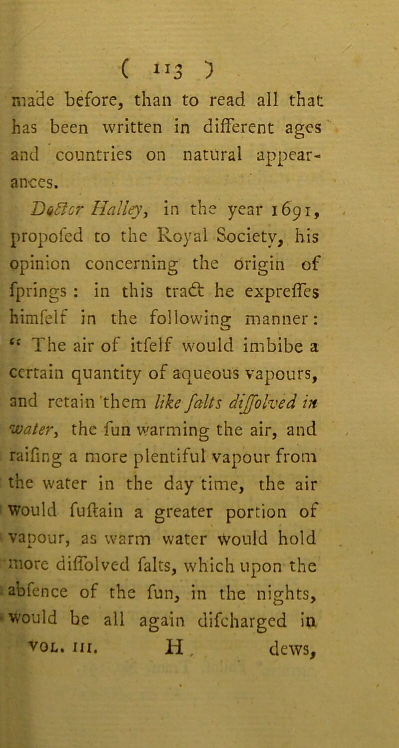 ( “3 5 made before, than to read all that has been written in different ages' and countries on natural appear- ances. T>Q5lGr Halleyj in the year 1691, propofed to the Royal Society, his opinion concerning the origin of fprings : in this tra<ft he expreffes himfelf in the following manner: The air of itfelf would imbibe a certain quantity of aqueous vapours, and retain 'them like falts dijfolved in water^ the fun warming the air, and raifing a more plentiful vapour from the water in the day time, the air Would fuftain a greater portion of vapour, as warm water would hold more diffolved falts, which upon the abfence of the fun, in the nights, ’ would be all again difeharged in VOL. III. H, dews.