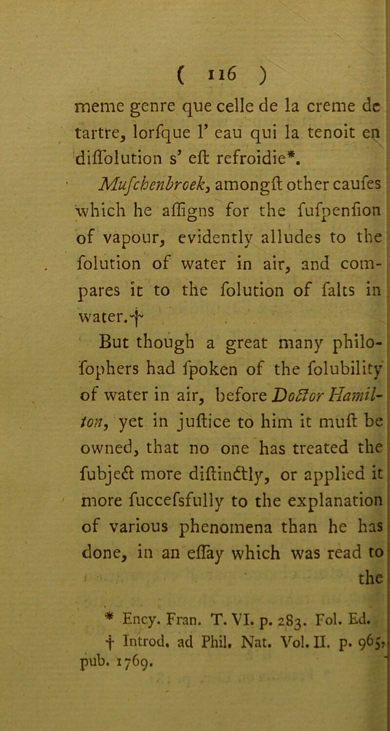 ( ”6 ) meme genre que celle de la creme dc tartre, lorfque V eau qui la tenoit en 'dilTolution s’ eft refroidie*. Mufchenhroeki amongft other caufes which he affigns for the fufpenfion of vapour, evidently alludes to the folution of water in air, and com- pares it to the folution of falls in water.'j'- ‘ But though a great many philo- fophers had fpoken of the folubility of water in air, before Do5for Uamil- ion, yet in juftice to him it muft be owned, that no one has treated the fubjeft more diftinftly, or applied it more fuccefsfully to the explanation of various phenomena than he has- done, in an eflay which was read to? the! i * Ency. Fran. T. VI. p. 283. Fob Ed. I f Introd. ad Phil, Nat. Vol. II. p. 965j| pub. 1769. j