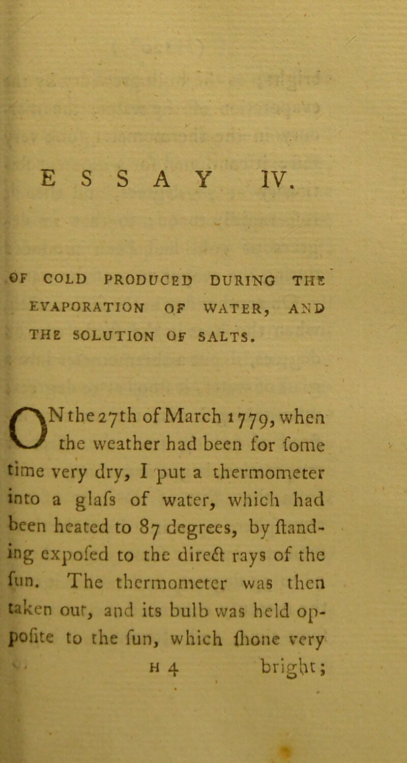 • • ' . ■' ’■(' -1-' . ESSAY IV. OF COLD PRODUCED DURING THE evaporation of water, and THE SOLUTION OF SALTS. ON the 27th of March 1779, when the weather had been for fome time very dry, I put a thermonieter into a glafs of water, which had been heated to 87 degrees, by {land- ing expofed to the direft rays of the fun. The thermometer was then taken our, and its bulb was held op- pofite to the fun, which ilionc very