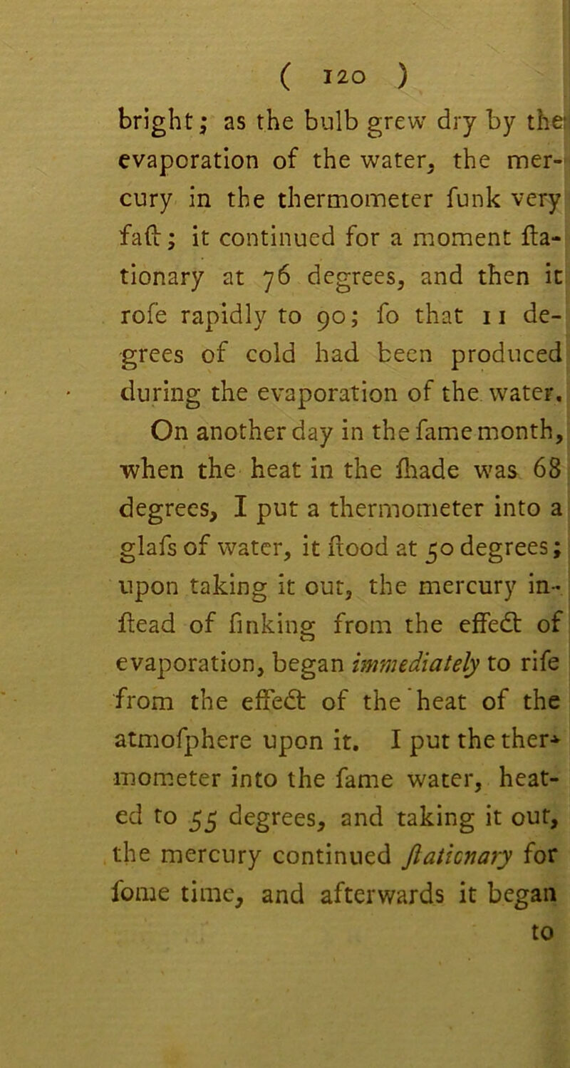 bright; as the bulb grew dry by the' evaporation of the water, the mer- cury in the thermometer funk very fafi; it continued for a moment lla- tionary at 76 degrees, and then it rofe rapidly to 90; fo that 11 de- grees of cold had been produced during the evaporation of the water. On another day in the fame month, when the heat in the flaade was 68 degrees, I put a thermometer into a glafs of water, it flood at 50 degrees; upon taking it out, the mercury in- ftead of finkine: from the effedt of evaporation, began immediately to rife from the effedl of the heat of the atmofphere upon it, I put the ther* mom.eter into the fame water, heat- ed to 55 degrees, and taking it out, the mercury continued Jlaticnary for fome time, and afterwards it began to