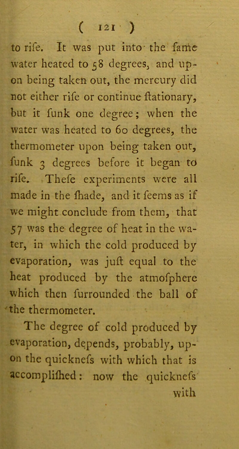 to rife. It was put into- the fame water heated to 58 degrees, and up- on being taken out, the mercury did not either rife or continue ftationary, but it funk one degree; when the water was heated to 60 degrees, the thermometer upon being taken out, funk 3 degrees before it began to rife. iThefe experiments were all made in the lhade, and it feems as if we might conclude from them, that 57 was the degree of heat in the wa- ter, in which the cold produced by evaporation, was juft equal to the heat produced by the atmofphere which then furrounded the ball of ■the thermometer. The degree of cold produced by evaporation, depends, probably, up- on the quicknefs with which that is accomplilhed: now the quicknefs with