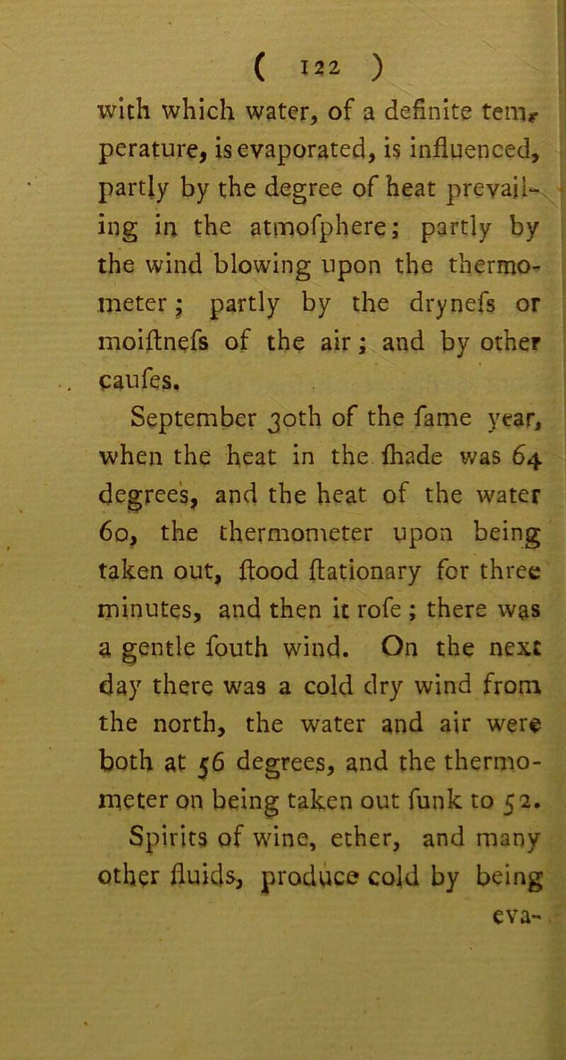 with which water, of a definite tern? perature, is evaporated, is influenced, partly by the degree of heat prevail-, ing ia the atimorphere; partly by the wind blowing upon the thermo- meter j partly by the drynefs or moiftnefs of the air; and by other eaufes. September 30th of the fame year, when the heat in the. fliade was 64 degree's, and the heat of the water 60, the thermometer upon being taken out, flood ftationary for three minutes, and then it rofe ; there was a gentle fouth wind. On the next day there was a cold dry wind from the north, the water and air were both at 56 degrees, and the thermo- meter on being taken out funk to 5 2. Spirits of wine, ether, and many other fluids, produce cold by being eva-