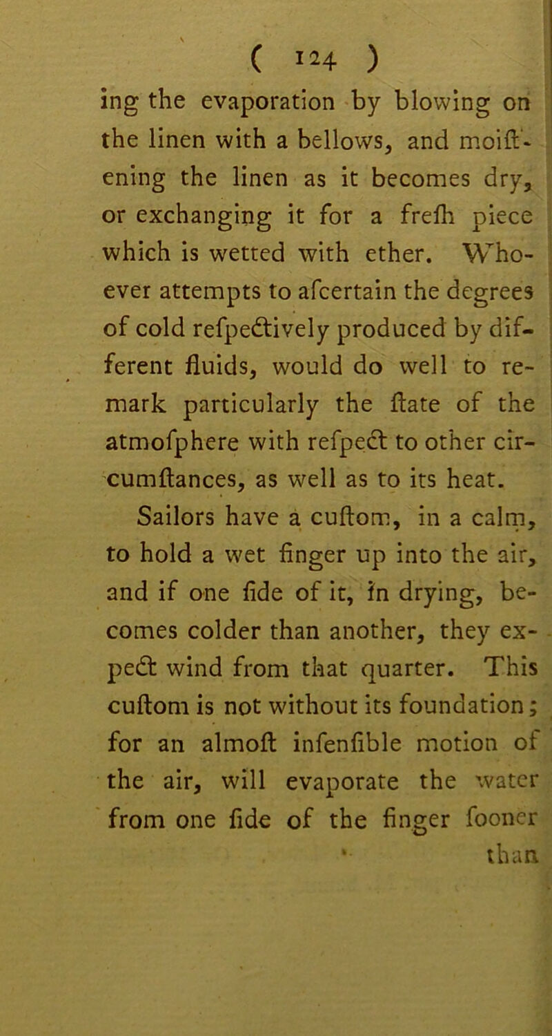 ( ) ing the evaporation -by blowing on the linen with a bellows, and ening the linen as it becomes dry, or exchanging it for a frelh piece which is wetted with ether. Who- ever attempts to afcertain the degrees of cold refpedtively produced by dif- ferent fluids, would do well to re- mark particularly the flate of the atmofphere with refpedt to other cir- cumftances, as well as to its heat. Sailors have a cuftom, in a cairn, to hold a wet finger up into the air, and if one fide of it, fn drying, be- comes colder than another, they ex- pert wind from that quarter. This cuftom is not without its foundation; for an almoft infenfible motion of the air, will evaporate the water from one fide of the finger fooner • than