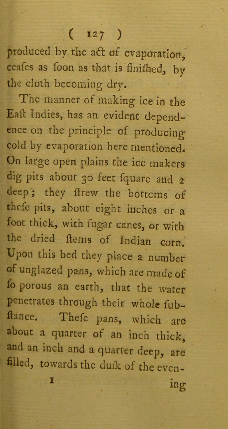 produced by the ad of evaporation, ceafes as foon as that is finiflied, by the cloth becoming dry. The manner of making ice in the Eaft Indies, has an evident depend- ence on the principle of producing cold by evaporation here mentioned. On large open plains the ice makers dig pits about 30 feet fquare and 2 deep; they firew the bottoms of thefe pits, about eight inches or a foot thick, with fugar canes, or with the dried Items of Indian corn. Upon this bed they place a number of unglazed pans, which are made of fo porous an earth, that the water penetrates through their whole fub- Itance. Thefe pans, which are about a quarter of an inch thick, and an inch and a quarter deep, are filled, towards the dulk of the even- I mg