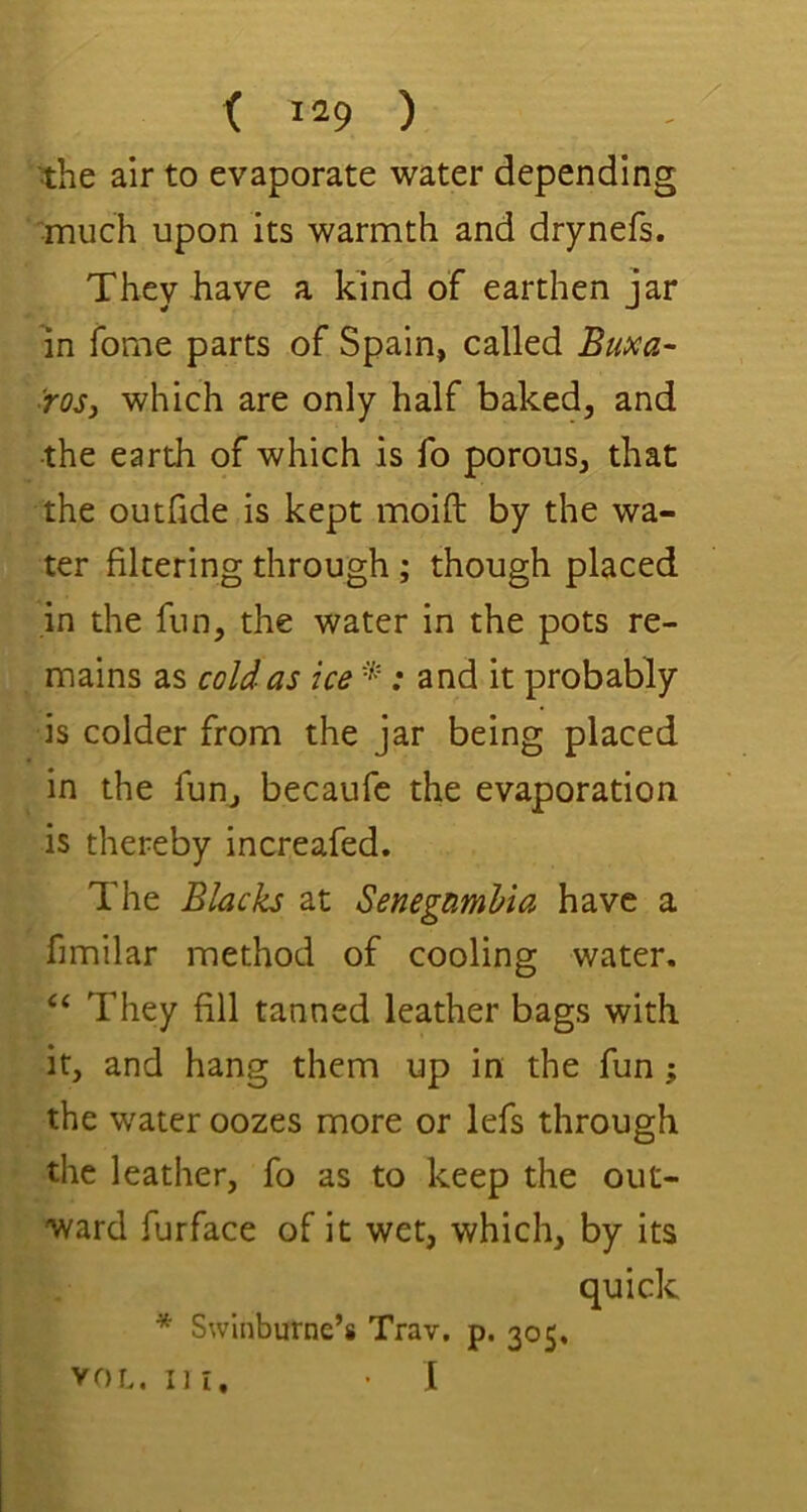 the air to evaporate water depending •much upon its warmth and drynefs. They have a kind of earthen jar in fome parts of Spain, called Buxa- ■rosj which are only half baked, and ■the earth of which is fo porous, that the outlide is kept moift by the wa- ter filtering through; though placed in the fun, the water in the pots re- mains as cold as ice ; and it probably is colder from the jar being placed in the fun, becaufe the evaporation is thereby increafed. The Blacks at SenegamUa have a fimilar method of cooling water. “ They fill tanned leather bags with it, and hang them up in the fun; the water oozes more or lefs through the leather, fo as to keep the out- ward furface of it wet, which, by its quick * Swinburne’s Trav. p. 305, VOL. III. • I