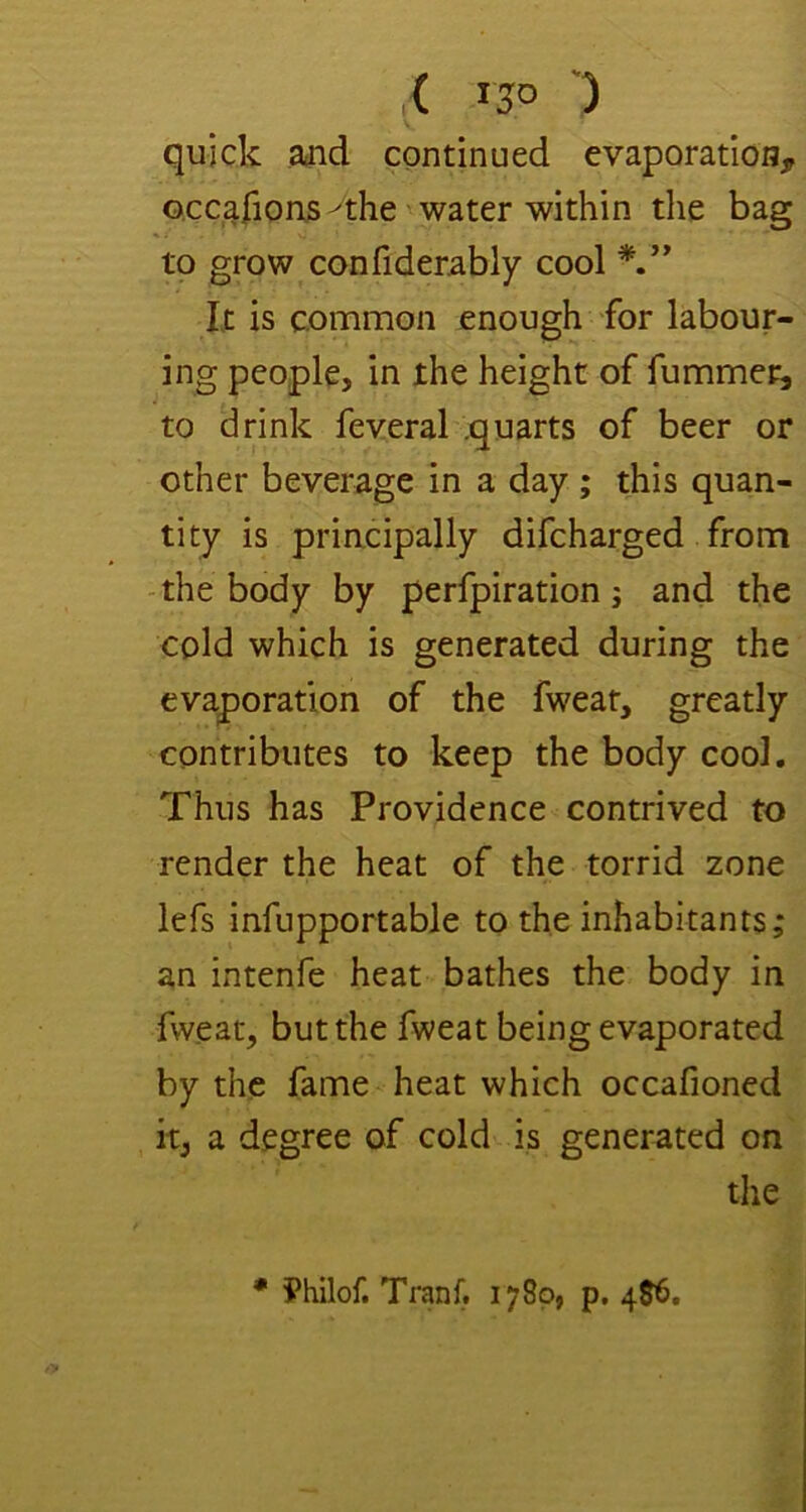 ,( IJO ') quick aaid continued evaporation, occarions ^the water within the bag to grow confiderably cool It is common enough for labour- ing people, in the height of fummei^ to drink feveral .quarts of beer or other beverage in a day ; this quan- tity is priacipally difeharged from -the body by perfpiration; and the cold which is generated during the evaporation of the fweat, greatly contributes to keep the body cool. Thus has Providence contrived to render the heat of the torrid zone lefs infupportable to the inhabitants; an intenfe heat bathes the body in fweat, but the fweat being evaporated by the fame heat which occafioned it, a degree of cold is generated on the