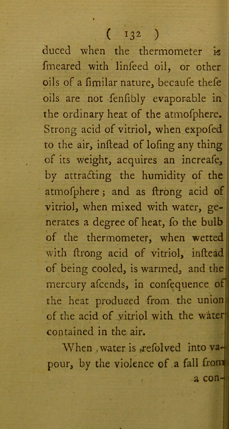 duced when the thermometer k fmeared with linfeed oil, or other oils of a fimilar nature, becaufe thefe oils are not fenfihly evaporable in the ordinary heat of the atmofphere. Strong acid of vitriol, when expofed to the air, inftead of lofing any thing of its weight, acquires an increafe, by attra6ting the humidity of the atmofphere j and as ftrong acid of vitriol, when mixed with water, ge- nerates a degree of heat, fo the bulb of the thermometer, when wetted with ftrong acid of vitriol, inftead of being cooled, is warmeda and the mercury afcends, in confequence of* the heat produced from the union| of the acid of vitriol with the waterj contained in the air. i i When .water is ^-efolved into va-| pour, by the violence of a fall fronnjj