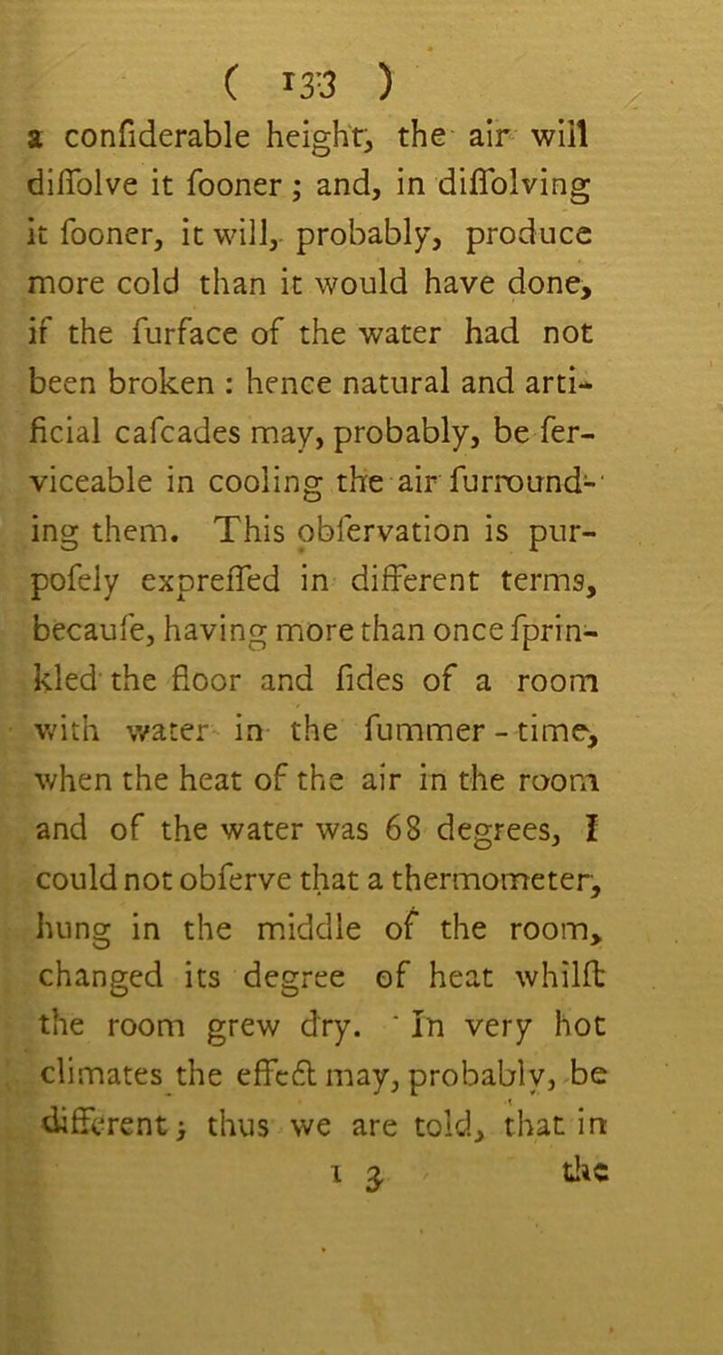 2 confiderable height, the air will dlffolve it fooner; and, in diflblving it fooner, it will,- probably, produce more cold than it would have done, if the furface of the water had not been broken : hence natural and arti- ficial cafeades may, probably, be fer- viceable in cooling the air fumound-' ing them. This obfervation is pur- pofely expreffed in different terms, becaufe, having more than once fprin- kled the floor and fides of a room with water in the fummer - time, when the heat of the air in the room and of the water was 68 degrees, I could not obferve that a thermometer, hung in the middle of the room, changed its degree of heat whilft the room grew dry. ‘ In very hoc climates the effc6l may, probably, be difierent} thus we are told, that in