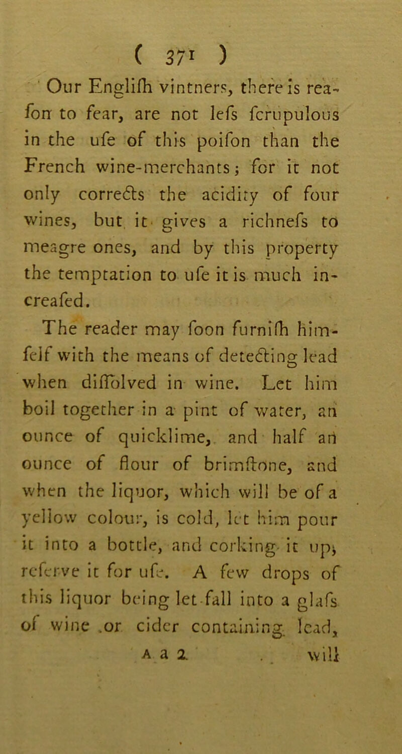 ( 3/1 ) Our Englifh vintners, there Is rek- fon to fear, are nor lefs fcrupulous in the ufe of this poifon than the French wine-merchants j for it not only correfts the acidity of four wines, but it' gives a richnefs to meagre ones, and by this property the temptation to ufe it is much in- creafed. The reader may foon furnifh him- feif with the means of detedling lead when difiblved in wine. Let him boil together in a- pint of water, ah ounce of quicklime, and half art ounce of flour of brimftone, and when the liquor, which will be of a yellow colour, is cold, let him pour it into a bottle, and corking^ it up^ rcferve it for ufe. A few drops of this liquor being let fall into a glafs of wine .or cider containing, lead, A a 2. will