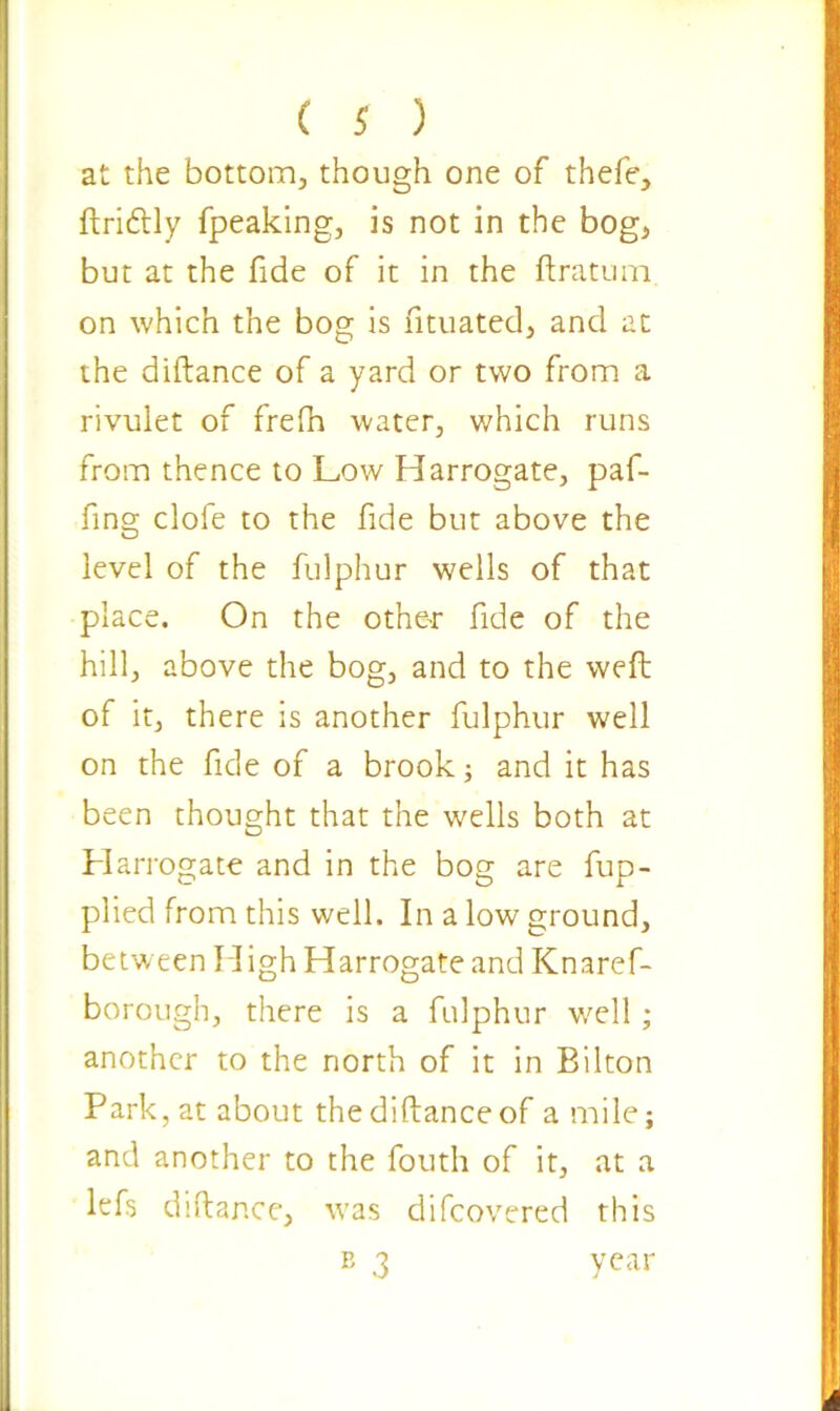 at the bottom, though one of thefe, ftri&ly fpeaking, is not in the bog, but at the fide of it in the ftratum on which the bog is fituated, and at the diftance of a yard or two from a rivulet of frefn water, which runs from thence to Low Harrogate, paf- fing clofe to the fide but above the level of the fulphur wells of that place. On the other fide of the hill, above the bog, and to the weft of it, there is another fulphur well on the fide of a brook; and it has been thought that the wells both at Harrogate and in the bog are fup- plied from this well. In a low ground, between High Harrogate and Knaref- borough, there is a fulphur well; another to the north of it in Bilton Park, at about the diftance of a mile; and another to the fouth of it, at a lefs diftance, was difcovered this B 3 year