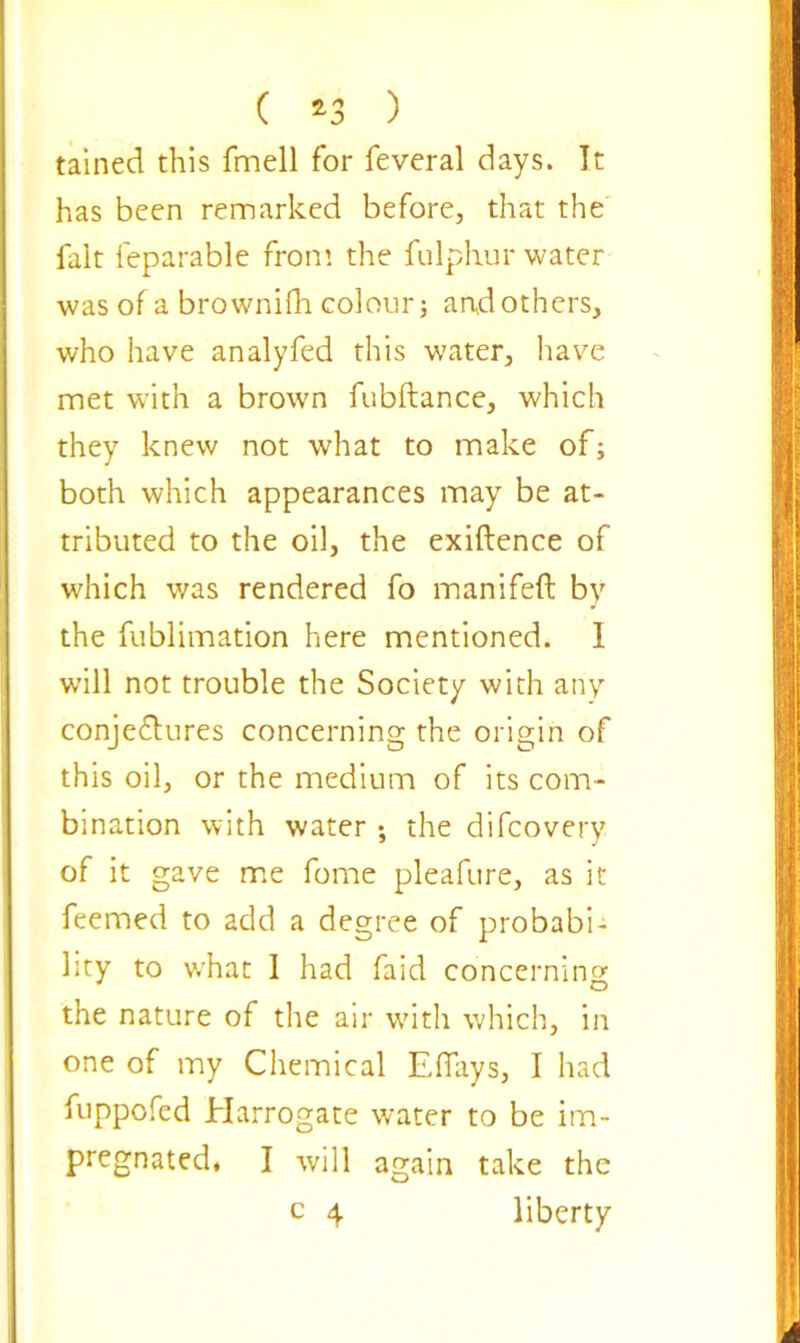 ( *3 ) tained this fmell for feveral days. It has been remarked before, that the fait feparable from the fulphur water was of a brownifh colour; and others, who have analyfed this water, have met with a brown fubftance, which they knew not what to make of; both which appearances may be at- tributed to the oil, the exiftence of which was rendered fo manifeft by the fublimation here mentioned. 1 will not trouble the Society with any conjectures concerning the origin of this oil, or the medium of its com- bination with water ; the difeovery of it gave me fome pleafure, as it feemed to add a degree of probabi- lity to what 1 had faid concerning the nature of the air with which, in one of my Chemical Effiys, I had fuppofed Harrogate water to be im- pregnated, I will again take the c 4 liberty