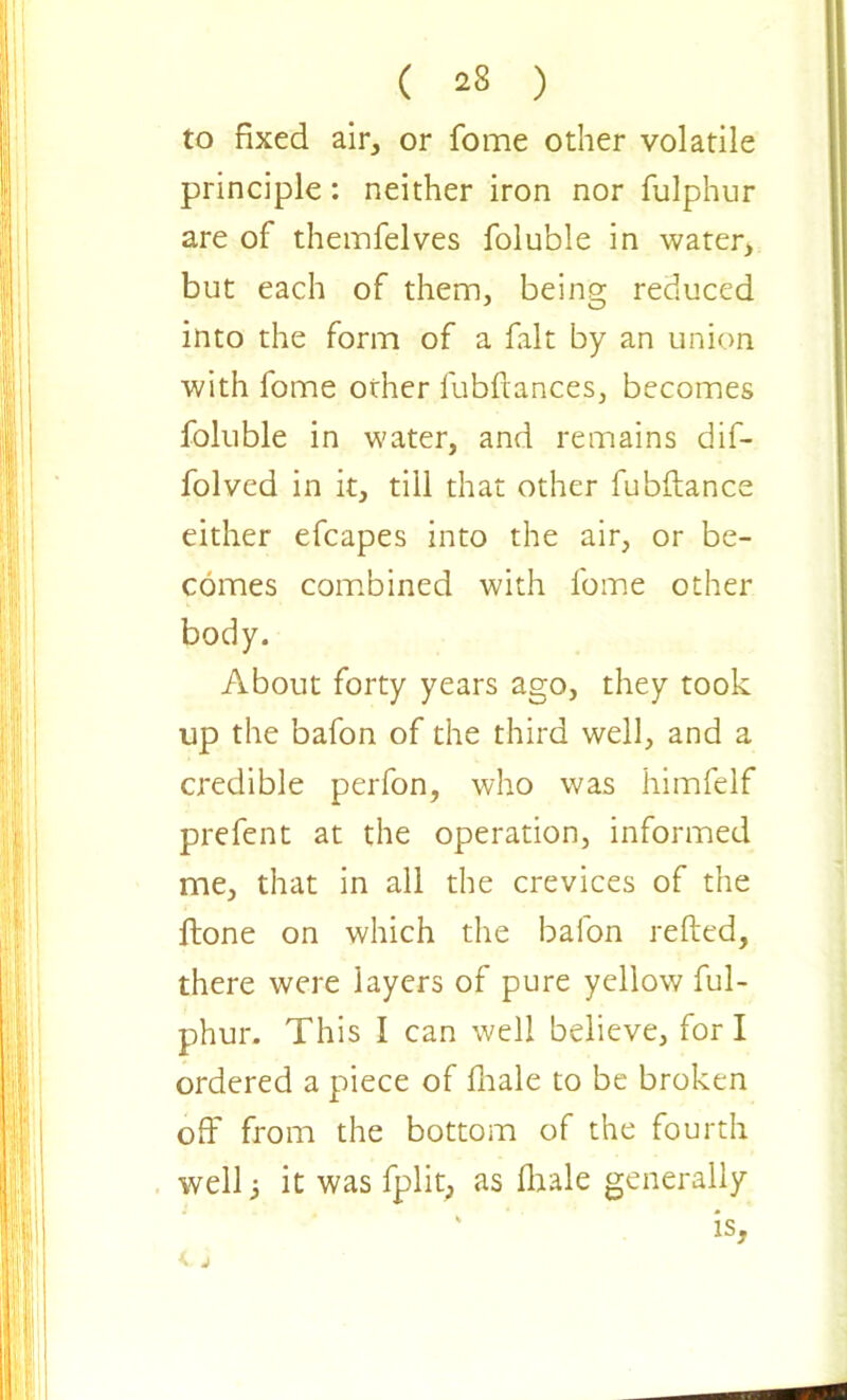 ( ^8 ) to fixed air, or fome other volatile principle: neither iron nor fulphur are of theimfelves foluble in water, but each of them, being reduced into the form of a fait by an union with fome other fubfiances, becomes foluble in water, and remains dif- folved in it, till that other fubftance either efcapes into the air, or be- comes combined with fome other body. About forty years ago, they took up the bafon of the third well, and a credible perfon, who was himfelf prefent at the operation, informed me, that in all the crevices of the ftone on which the bafon refted, there were layers of pure yellow ful- phur. This I can well believe, fori ordered a piece of fhale to be broken off from the bottom of the fourth well i it was fplit, as fhale generally is, < j