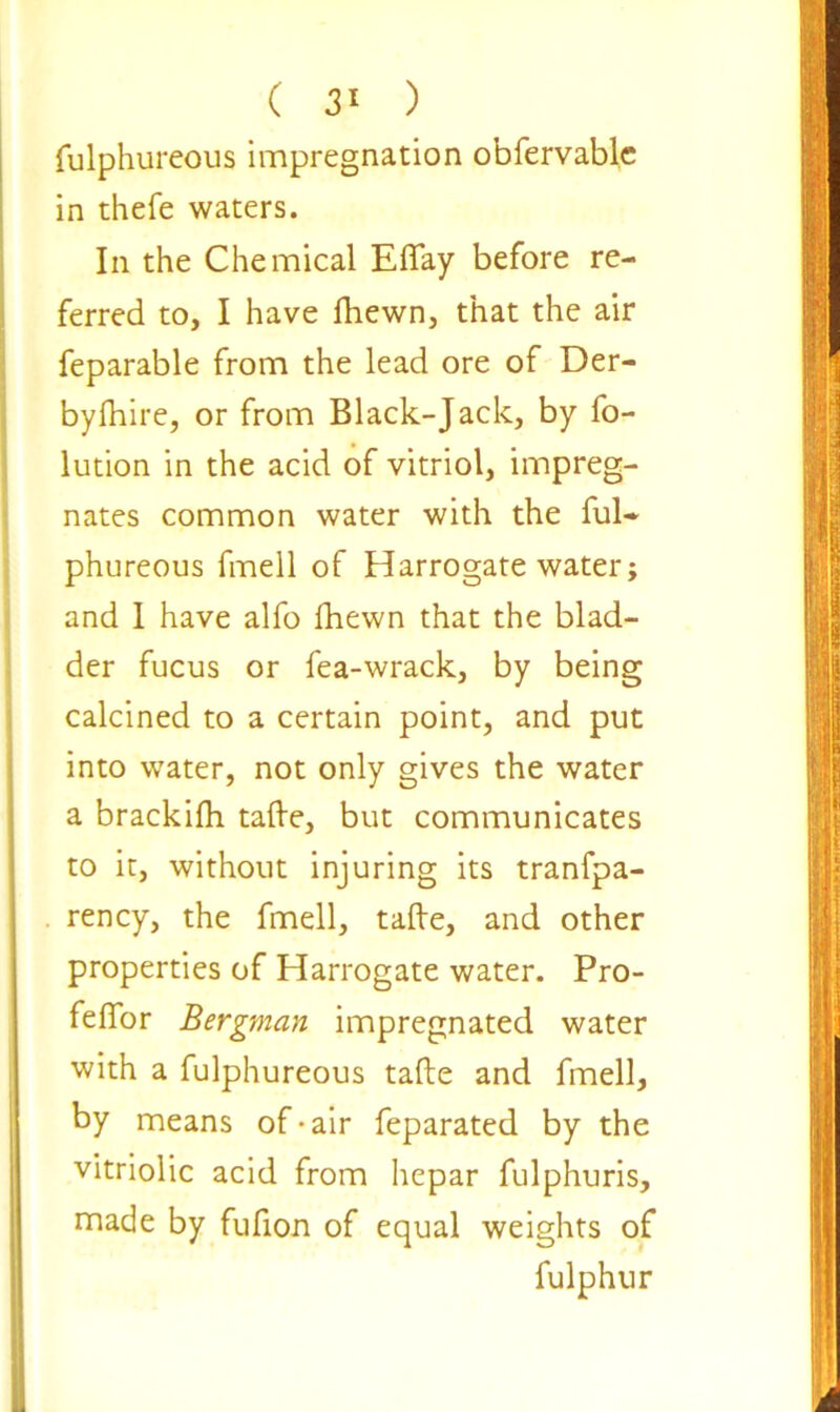 fulphureous impregnation obfervable in thefe waters. In the Chemical Effay before re- ferred to, I have fhewn, that the air feparable from the lead ore of Der- byftiire, or from Black-Jack, by fo- lution in the acid of vitriol, impreg- nates common water with the ful- phureous fmell of Harrogate water; and I have alfo fhewn that the blad- der fucus or fea-wrack, by being calcined to a certain point, and put into water, not only gives the water a brackilh tafte, but communicates to it, without injuring its tranfpa- rency, the fmell, tafte, and other properties of Harrogate water. Pro- feflor Bergman impregnated water with a fulphureous tafte and fmell, by means of-air feparated by the vitriolic acid from hepar fulphuris, made by fufion of equal weights of fulphur