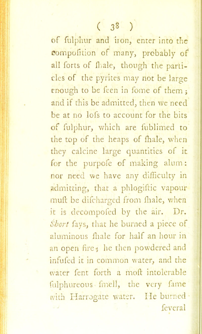 of fulphur and iron, enter into the Compofition of many, probably of all forts of lb ale, though the parti- cles of the pyrites may not be large enough to be feen in fome of them ; and if this be admitted, then we need be at no lofs to account for the bits of fulphur, which are fublimed to the top of the heaps of fhale, when they calcine large quantities of it for the purpofe of making alum : nor need we have any difficulty in admitting, that a phlogiftic vapour mult be difeharged from ffiale, when it is decompofed by the air. Dr. Short fays, that he burned a piece of aluminous fhale for half an hour in an open fire3 he then powdered and infufed it in common water, and the water fent forth a moft intolerable fulphureous fmell, the very fame with Harrogate water. He burned feveral