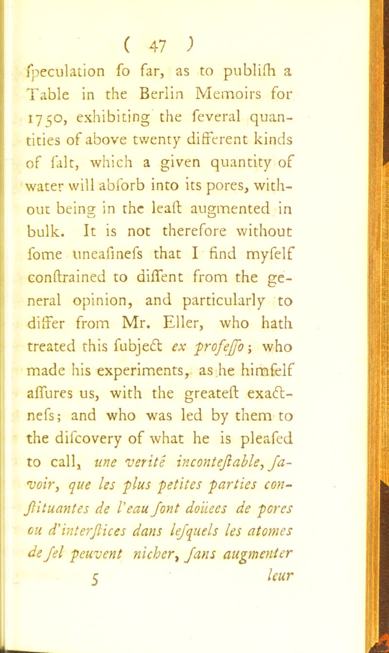 (peculation fo far, as to publifh a Table in the Berlin Memoirs for 1750, exhibiting the feveral quan- tities of above twenty different kinds of fait, which a given quantity of water will abforb into its pores, with- out being in the lead augmented in bulk. It is not therefore without fome uneafinefs that I find myfelf conftrained to diffent from the ge- neral opinion, and particularly to differ from Mr. Eller, who hath treated this fubjedt ex profejfo j who made his experiments, as he himfelf affures us, with the greateft exadt- nefs; and who was led by them to the difcovery of what he is pleafed to call, line verite incontejlable, Ja- voir, que les 'plus petites parties con- Jlituantes de Veau Jont donees de pores cu d'interjlices dans lejquels les atomes de Jel peuvent nichert Jans augmenter 5 leur