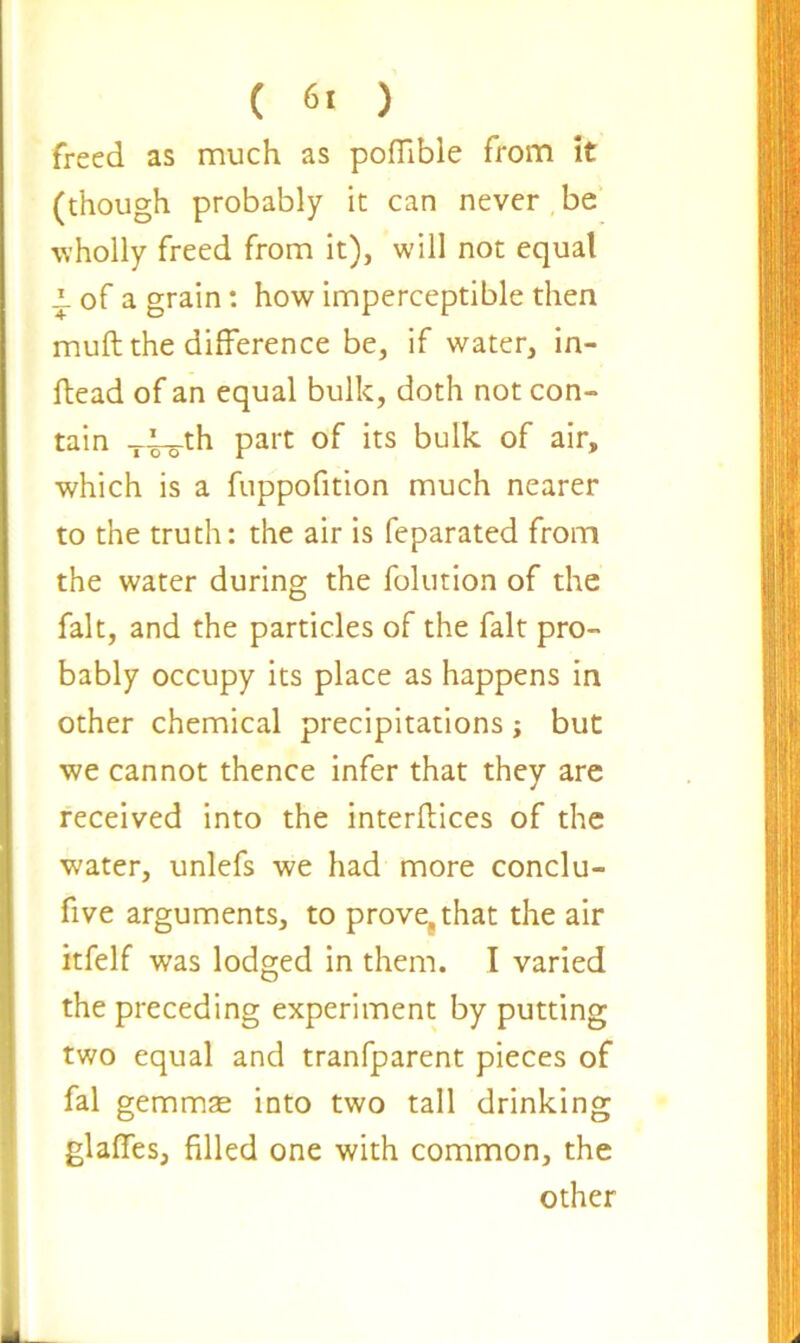 ( 6. ) freed as much as poflible from it (though probably it can never be wholly freed from it), will not equal p of a grain: how imperceptible then muft the difference be, if water, in- ftead of an equal bulk, doth not con- tain -i-l^-th part of its bulk of air, which is a fuppofition much nearer to the truth: the air is feparated from the water during the folution of the fait, and the particles of the fait pro- bably occupy its place as happens in other chemical precipitations; but we cannot thence infer that they are received into the interlaces of the water, unlefs we had more conclu- five arguments, to prove,, that the air itfelf was lodged in them. I varied the preceding experiment by putting two equal and tranfparent pieces of fal gemmae into two tall drinking glaffes, filled one with common, the other