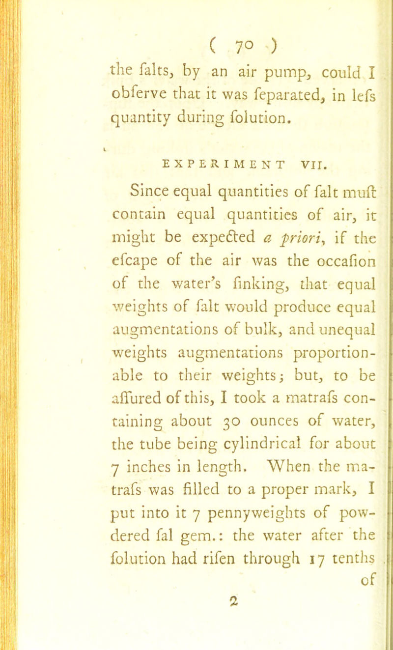 ( 7° ) the halts, by an air pump, could I obferve that it was feparated, in lefs quantity during folution. EXPERIMENT VII. Since equal quantities of fait mud contain equal quantities of air, it might be expected a priori, if the efcape of the air was the occafion of the water’s finking, that equal weights of fait would produce equal augmentations of bulk, and unequal weights augmentations proportion- able to their weights; but, to be allured of this, I took a matrafs con- taining about 30 ounces of water, the tube being cylindrical for about 7 inches in length. When the ma- trafs was filled to a proper mark, I put into it 7 pennyweights of pow- dered fal gem.: the water after the folution had rifen through 17 tenths of a