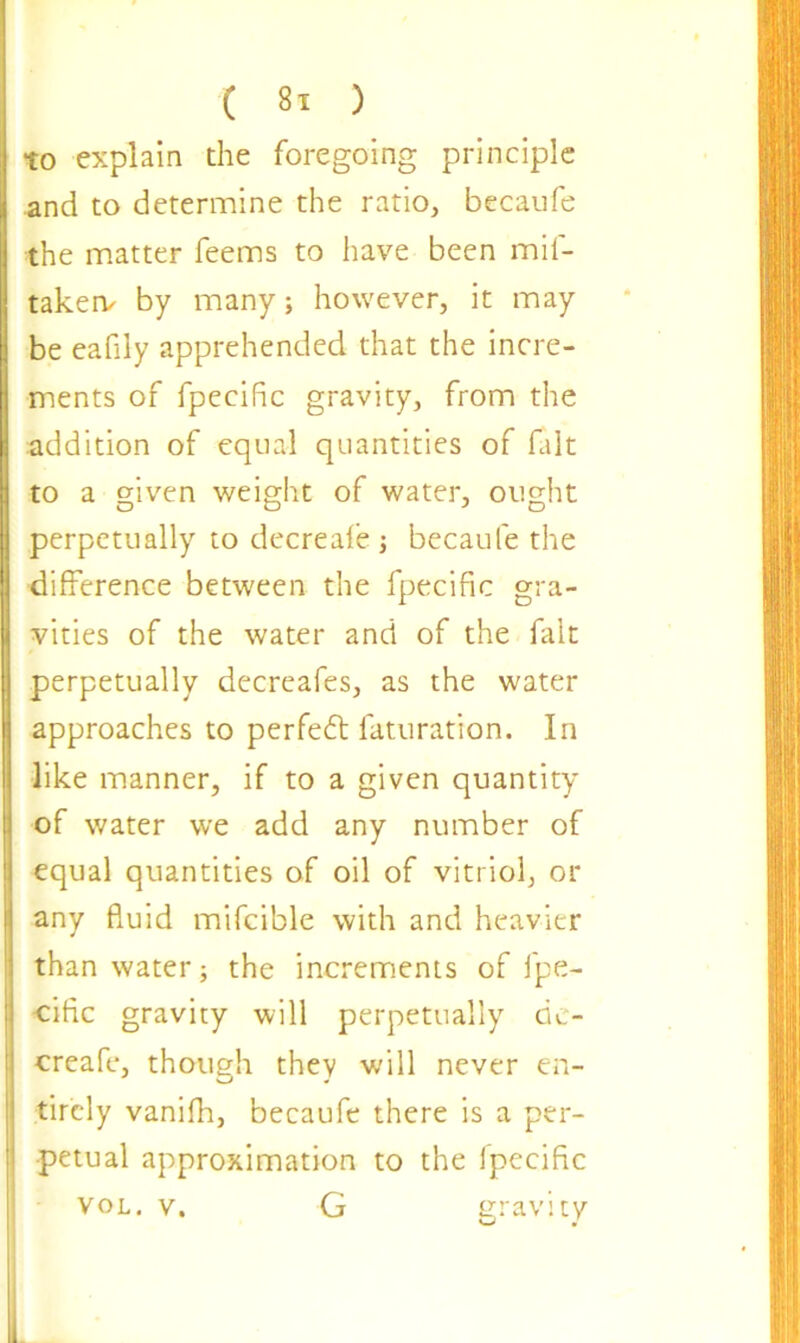to explain the foregoing principle and to determine the ratio, becaufe the matter feems to have been mil- taken/ by many; however, it may be eafily apprehended that the incre- ments of fpecific gravity, from the addition of equal quantities of fait to a given weight of water, ought O O J D perpetually to decreafe ; becaufe the difference between the fpecific gra- vities of the water and of the fait perpetually decreafes, as the water approaches to perfedt faturation. In like manner, if to a given quantity of water we add any number of equal quantities of oil of vitriol, or any fluid mifcible with and heavier than water; the increments of fpe- cific gravity will perpetually de- creafe, though they will never en- tirely vanilh, becaufe there is a per- petual approximation to the ipecific VOL. v. gravity