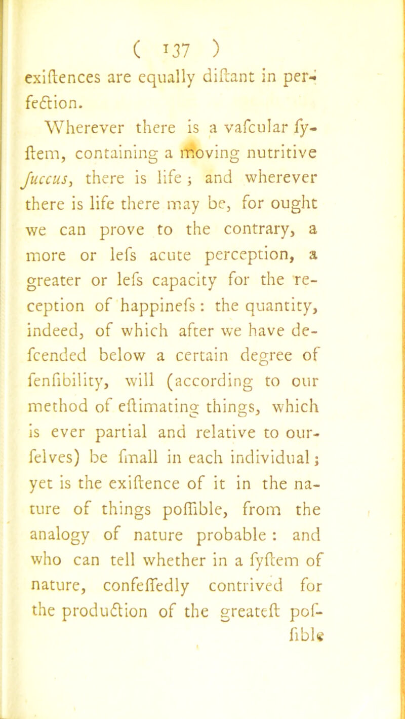 exigences are equally diftant in per- fection. Wherever there is a vafcular fy- ftem, containing a moving nutritive Juccus, there is life and wherever there is life there may be, for ought we can prove to the contrary, a more or lefs acute perception, a greater or lefs capacity for the re- ception of happinefs: the quantity, indeed, of which after we have de- fended below a certain degree of fenfibility, will (according to our method of eftimating things, which is ever partial and relative to our- felves) be fmall in each individual; yet is the exigence of it in the na- ture of things pofiible, from the analogy of nature probable : and who can tell whether in a fyftem of nature, confefledly contrived for the production of the greatcft pof- fibU