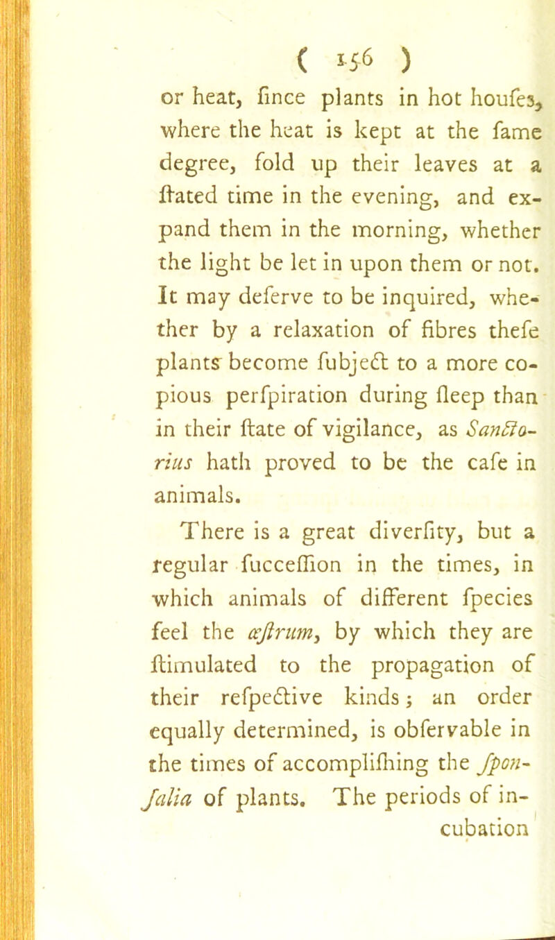 ( 5 56 ) or heat, fince plants in hot houfes., where the heat is kept at the fame degree, fold up their leaves at a Hated time in the evening, and ex- pand them in the morning, whether the light be let in upon them or not. It may deferve to be inquired, whe- ther by a relaxation of fibres thefe plants become fubjedt to a more co- pious perfpiration during fleep than in their ftate of vigilance, as Sanfta- rius hath proved to be the cafe in animals. There is a great diverfity, but a regular fuccedion in the times, in which animals of different fpecies feel the ccfirum, by which they are ftimulated to the propagation of their refpedtive kinds an order equally determined, is obfervable in the times of accompliddng the Jpon- Jalia of plants. The periods of in- cubation