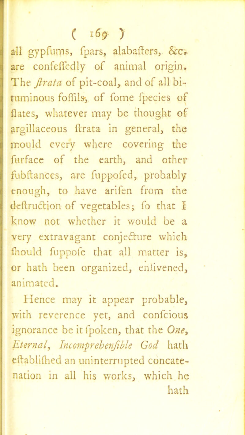 all gypfums, fpars, alabafters, &c. are confeffedly of animal origin. The firata of pit-coal, and of all bi- tuminous foffilss of fome fpecies of dates, whatever may be thought of argillaceous llrata in general, the mould every where covering the furface of the earth, and other fubftances, are fuppofed, probably enough, to have arilen from the deftruction of vegetables; fo that I know not whether it would be a very extravagant conjecture which fhould fuppole that all matter is, or hath been organized, enlivened, animated. Hence may it appear probable, with reverence yet, and confcious ignorance be it fpoken, that the One, Eternal, Incomprehenfible God hath eftablifhed an uninterrupted concate- nation in all his works, which he hath