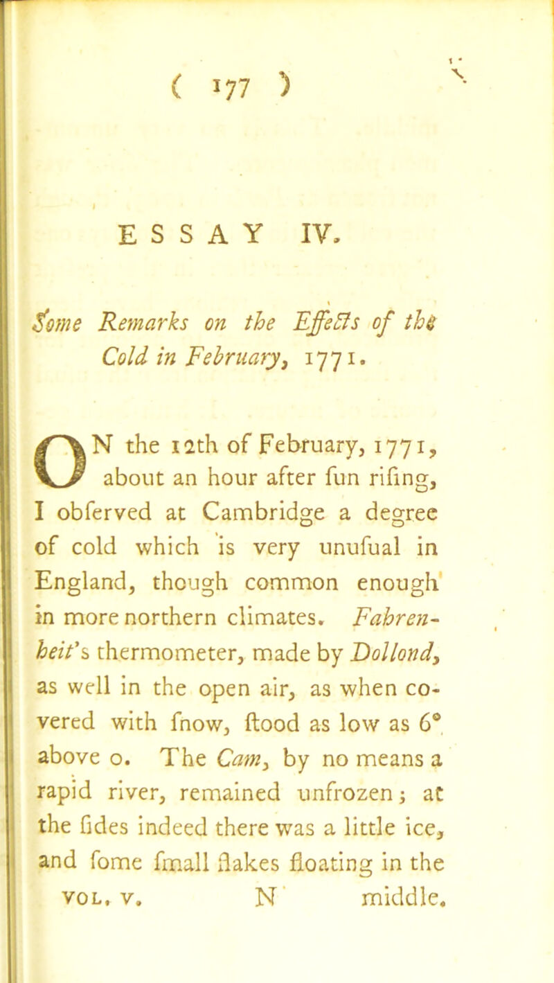 ( >77 ) \ ESSAY IV. Feme Remarks on the Effects of th$ Cold in February, 1771. ON the 12th of February, 1771, about an hour after fun rifing, I obferved at Cambridge a degree of cold which is very unufual in England, though common enough in more northern climates. Fahren- heit's* thermometer, made by Dollond, as well in the open air, as when co- vered with fnow, flood as low as 6® above o. The Cam, by no means a rapid river, remained unfrozen; at the Tides indeed there was a little ice, and fome final 1 flakes floating in the vol. v, N middle.