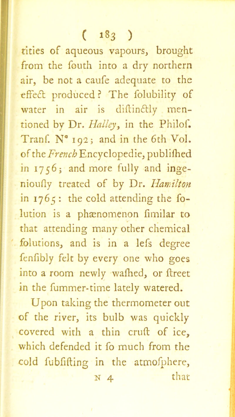 ( 1*3 ) tides of aqueous vapours, brought from the fouth into a dry northern air, be not a caufe adequate to the effedt produced ? The folubility of water in air is diftindbly men- tioned by Dr. Halley, in the Philof. Tranf. N° 192; and in the 6th Vol. of the French Encyclopedic, publifhed in 17565 and more fully and inge- nioufly treated of by Dr. Hamilton in 1765 : the cold attending the fo- lution is a phenomenon fimilar to that attending many other chemical folutions, and is in a lefs degree fenfibly felt by every one who goes into a room newly walked, or ftreet in the fummer-time lately watered. Upon taking the thermometer out of the river, its bulb was quickly covered with a thin cruft of ice, which defended it fo much from the cold fubfifting in the atmofphere,