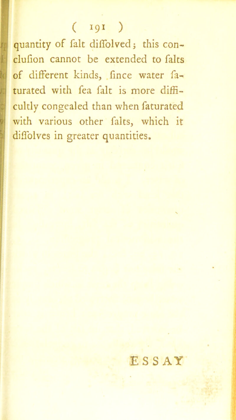 ( ) quantity of fait diffolved; this con- clufion cannot be extended to falts of different kinds, fince water fa- turated with fea fait is more diffi- cultly congealed than when faturated with various other falts, which it difiblves in greater quantities. ESSAY