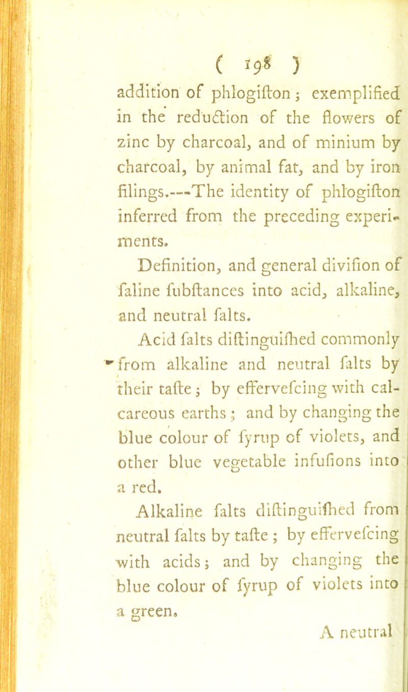 ( *9* ) addition of phlogifton ; exemplified in the reduction of the flowers of zinc by charcoal, and of minium by charcoal, by animal fat, and by iron filings.—The identity of phlogifton inferred from the preceding experi- ments. Definition, and general divifion of faline fubftances into acid, alkaline, and neutral falts. Acid falts diftinguifhed commonly ■'from alkaline and neutral falts by their tafte ; by effervefeing with cal- careous earths ; and by changing the blue colour of fyrup cf violets, and other blue vegetable infufions into a red. Alkaline falts diftinguifhed from neutral falts by tafte ; by effervefeing with acids; and by changing the blue colour of fyrup of violets into a green. A neutral