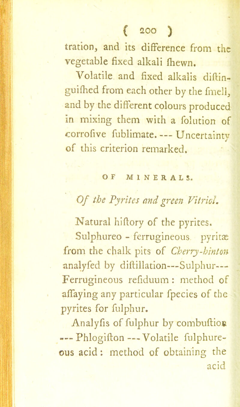 tration, and its difference from the vegetable fixed alkali fhewn. Volatile and fixed alkalis diftin- guifhed from each other by the fmell, and by the different colours produced in mixing them with a folution of corrofive fublimate. Uncertainty of this criterion remarked. OF MINERALS. Of the Pyrites and green Vitriol. Natural hiffory of the pyrites. Sulphureo - ferrugineous pyritte from the chalk pits of Cherry-hinton analyfed by diftillation—Sulphur— Ferrugineous refiduum : method of aflaying any particular fpecies of the pyrites for fulphur. Analyfis of fulphur by combuftios — Phlogifton --Volatile fulphure- ous acid: method of obtaining the acid