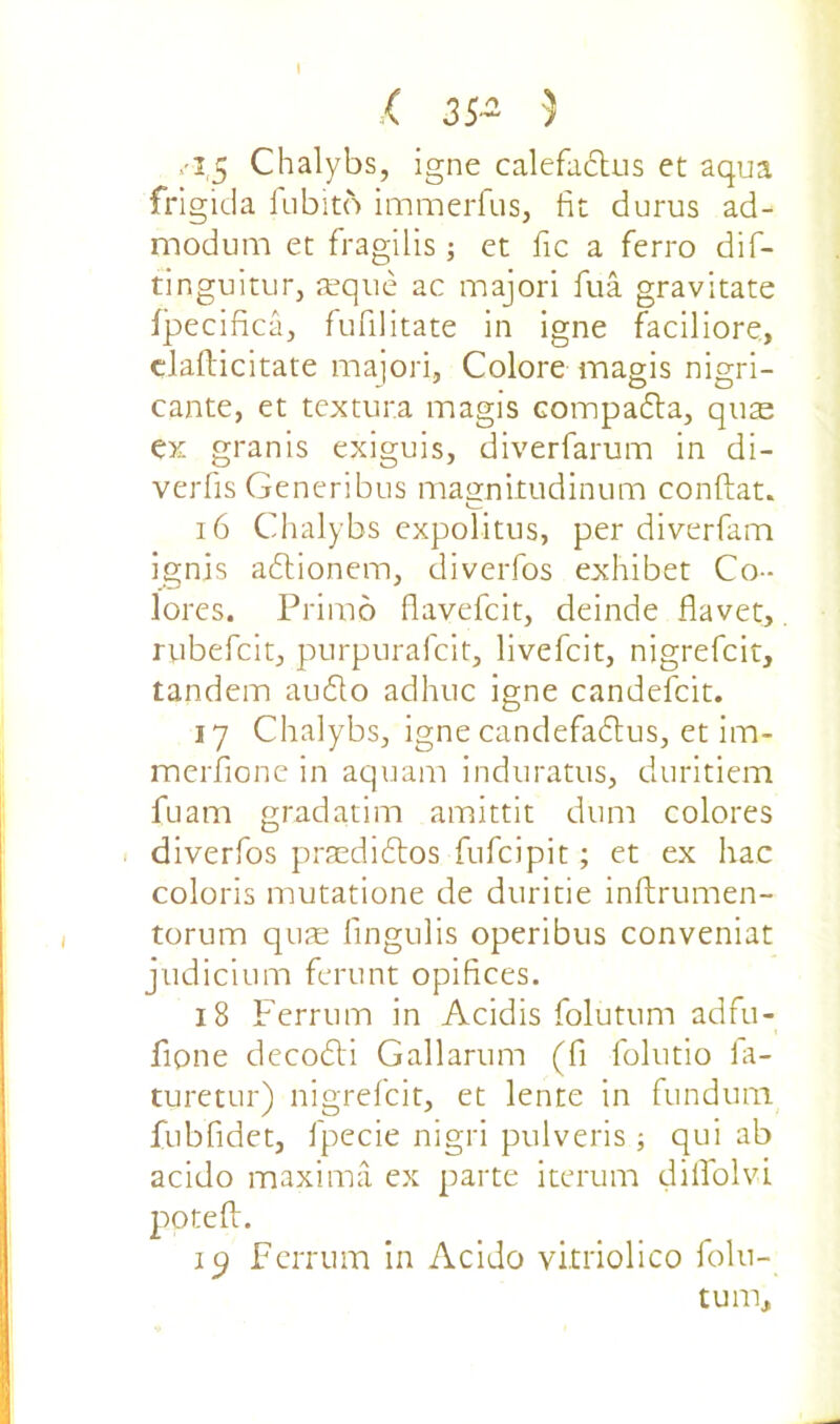 I .( 3S~ 3 ■-I.5 Chalybs, igne calefactus et aqua frigida fubito immerfus, fit durus ad- modum et fragilis; et fic a ferro dif- tinguitur, aeque ac majori fua gravitate fpecifica, fufilitate in igne faciliore, dafticitate majori, Colore mag is nigri- cante, et textura magis compadta, quae ex granis exiguis, diverfarum in di- verfis Generibus magnitudinum conftat. 16 Chalybs expolitus, per diverfam ignis adtionem, diverfos exhibet Co- loi *es. Primo flavefcit, deinde flavet, rubefcit, purpuraicit, livefcit, nigrefcit, tandem audio adhuc igne candefcit. 17 Chalybs, igne candefadtus, et im- merfione in aquam induratus, duritiem fuam gradatim amittit dum colores diverfos praedidtos fufcipit; et ex hac coloris mutatione de duritie inftrumen- torum quae fingulis operibus conveniat judicium ferunt opifices. 18 Ferrum in Acidis foluturn adfu- fipne decodli Gallarum (fi folutio fa- turetur) nigrefcit, et lente in fundum fubfidet, fpecie nigri pulveris; qui ab acido maxima ex parte iterum diffolvi pptefl. ip Ferrum in Acido vkriolico folu- tum,