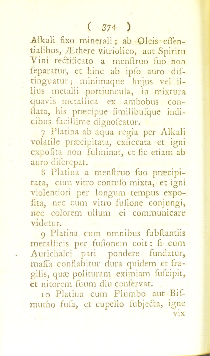 Alkali fixo mineral]; ab Oleis eften- tialibus, .ZEthere vitriolico, aut Spiritu Vini redtificato a menftruo fuo non feparatur, et hinc ab ipfo auro dif- tinguatur; minimaque hujus vel il- lius metalli portiuncula, in mixtura quavis metallica ex ambobus con- data, his prsecipue fimilibufque indi- cibus facillime dignofcatur. 7 Platina ab aqua regia per Alkali volatile prascipi-tata, exiiccata et igni expofita non fulminat, et fic etiam ab auro difcrepat. 8 Platina a menftruo fuo praecipi- tata, cum vitro contufo mixta, et igni violentiori per longum tempus expo- ftta, nec cum vitro fuftone conjungi, nec colorem ullum ei communicare videtur. 9 Platina cum omnibus lubftantiis metallicis per fufionem coit: ft cum Aurichalci pari pondere fundatur, inaffa conflabitur dura quidem et fra- gilis, quse polituram eximiam fufcipit, et nitorcm iuum'diu conlervat. 10 Platina cum Plumbo aut Bif- mutho fufa, et cupello fubje&a, igne vix