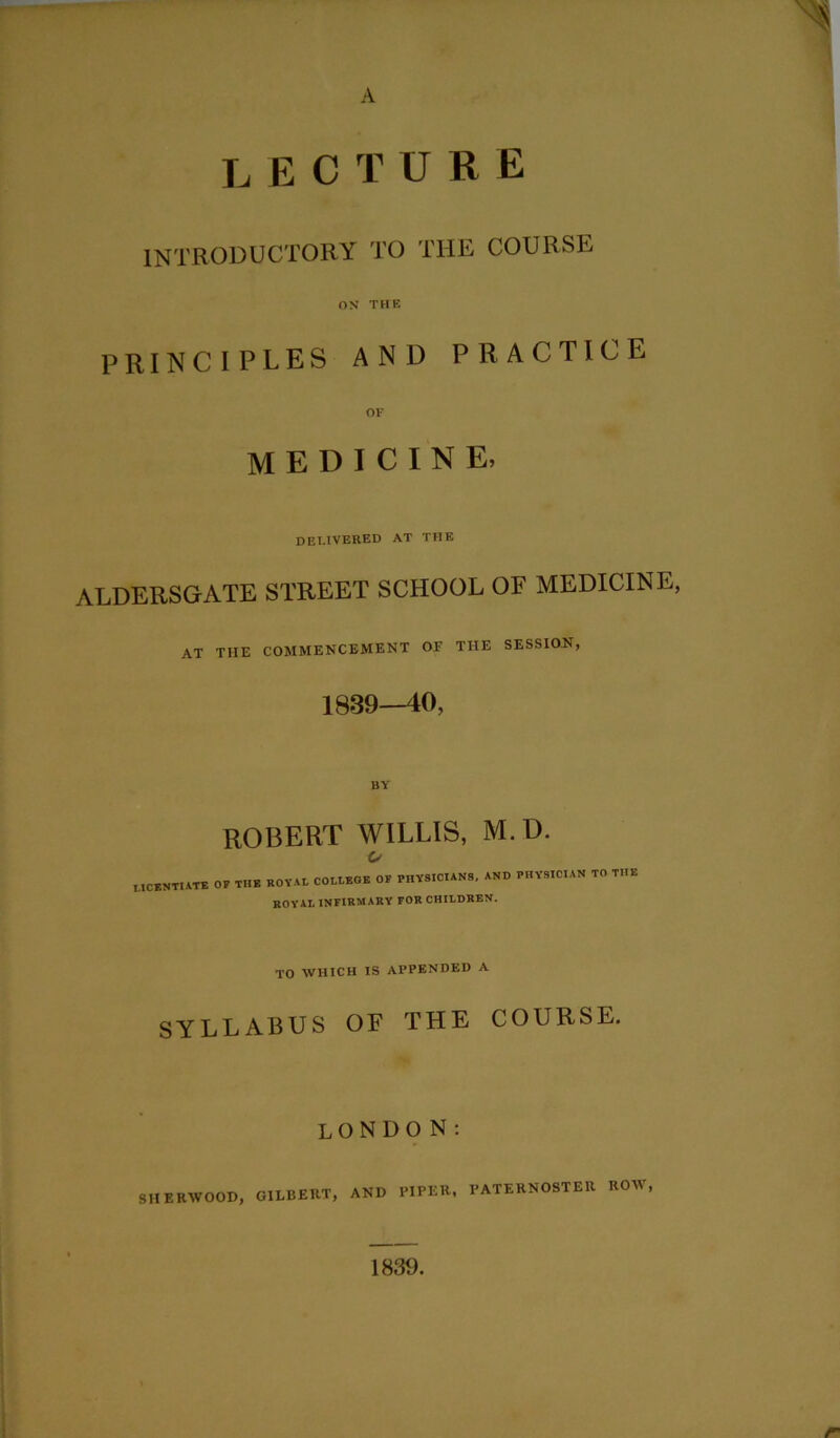 A LECTURE introductory to the course ON THE PRINCIPLES AND PRACTICE OF medicine. delivered at the ALDERSGATE STREET SCHOOL OF MEDICINE, at the commencement of the session, 1839—40, BY ROBERT WILLIS, M. D. o LICENTIATE OF THE ROYAL COLLEGE OF PHYSICIANS, AND PHYSICIAN TO THE ROYAL INFIRMARY FOR CHILDREN. TO WHICH IS APPENDED A SYLLABUS OF THE COURSE. LONDON: SHERWOOD, GILBERT, AND PIPER, PATERNOSTER ROW, 1839.