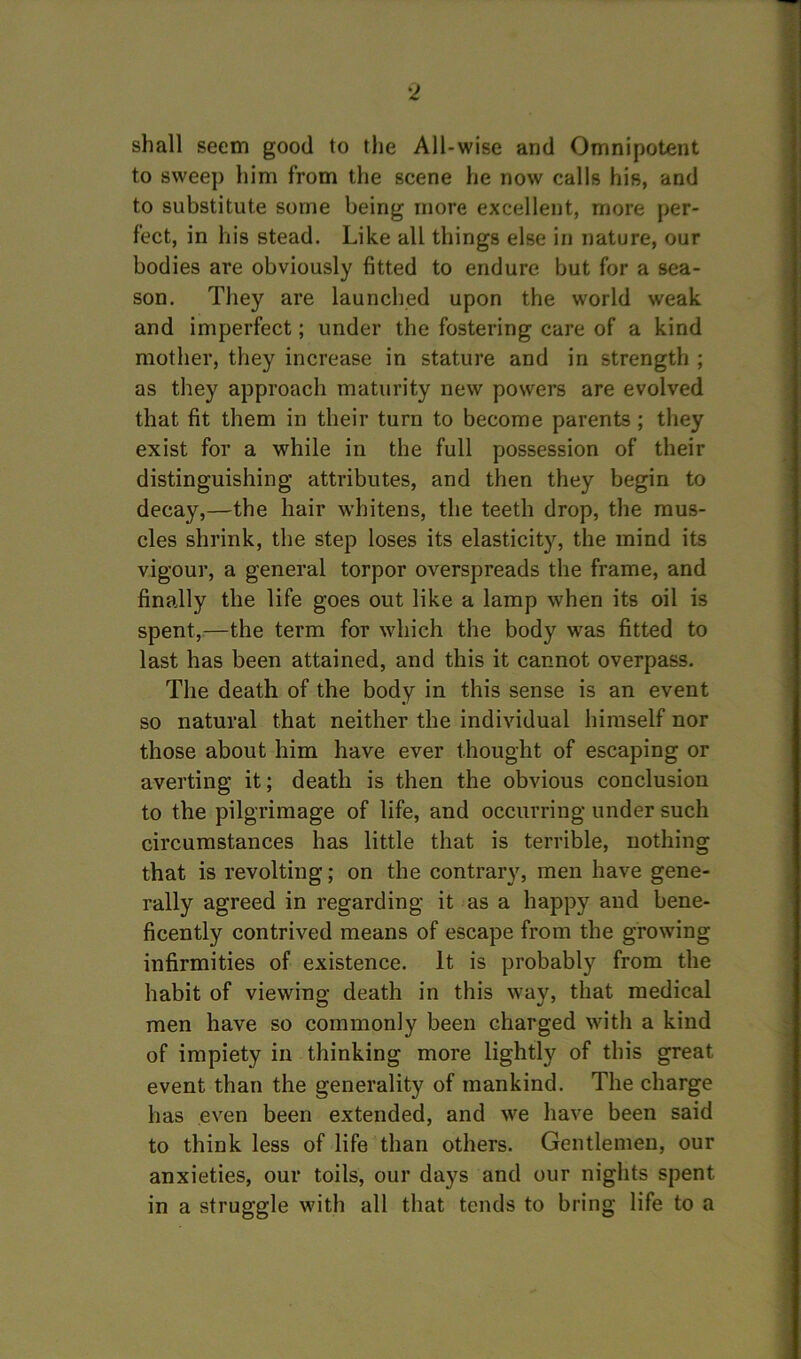 shall seem good to the All-wise and Omnipotent to sweep him from the scene he now calls his, and to substitute some being more excellent, more per- fect, in his stead. Like all things else in nature, our bodies are obviously fitted to endure but for a sea- son. They are launched upon the world weak and imperfect; under the fostering care of a kind mother, they increase in stature and in strength ; as they approach maturity new powers are evolved that fit them in their turn to become parents ; they exist for a while in the full possession of their distinguishing attributes, and then they begin to decay,—the hair whitens, the teeth drop, the mus- cles shrink, the step loses its elasticity, the mind its vigour, a general torpor overspreads the frame, and finally the life goes out like a lamp when its oil is spent,—the term for which the body was fitted to last has been attained, and this it cannot overpass. The death of the body in this sense is an event so natural that neither the individual himself nor those about him have ever thought of escaping or averting it; death is then the obvious conclusion to the pilgrimage of life, and occurring under such circumstances has little that is terrible, nothing that is revolting; on the contrary, men have gene- rally agreed in regarding it as a happy and bene- ficently contrived means of escape from the growing infirmities of existence. It is probably from the habit of viewing death in this way, that medical men have so commonly been charged with a kind of impiety in thinking more lightly of this great event than the generality of mankind. The charge has even been extended, and we have been said to think less of life than others. Gentlemen, our anxieties, our toils, our days and our nights spent in a struggle with all that tends to bring life to a