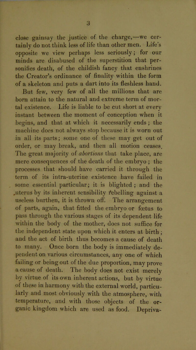 close gainsay the justice of the charge,—we cer- tainly do not think less of life than other men. Life’s opposite we view perhaps less seriously; for our minds are disabused of the superstition that per- sonifies death, of the childish fancy that enshrines the Creator’s ordinance of finality within the form of a skeleton and puts a dart into its fleshless hand. But few, very few of all the millions that are born attain to the natural and extreme term of mor- tal existence. Life is liable to be cut short at every instant between the moment of conception when it begins, and that at which it necessarily ends ; the machine does not always stop because it is worn out in all its parts; some one of these may get out of order, or may break, and then all motion ceases. The great majority of abortions that take place, are mere consequences of the death of the embryo ; the processes that should have carried it through the term of its intra-uterine existence have failed in , some essential particular; it is blighted ; and the ^uterus by its inherent sensibility Rebelling against a useless burthen, it is thrown off. The arrangement of parts, again, that fitted the embryo or foetus to pass through the various stages of its dependent life within the body of the mother, does not suffice for the independent state upon which it enters at birth; and the act of birth thus becomes a cause of death to many. Once born the body is immediately de- pendent on various circumstances, any one of which failing or being out of the due proportion, may prove a cause of death. The body does not exist merely by virtue of its own inherent actions, but by virtue of these in harmony with the external world, particu- larly and most obviously with the atmosphere, with temperature, and with those objects of the or- ganic kingdom which are used as food. Depriva-