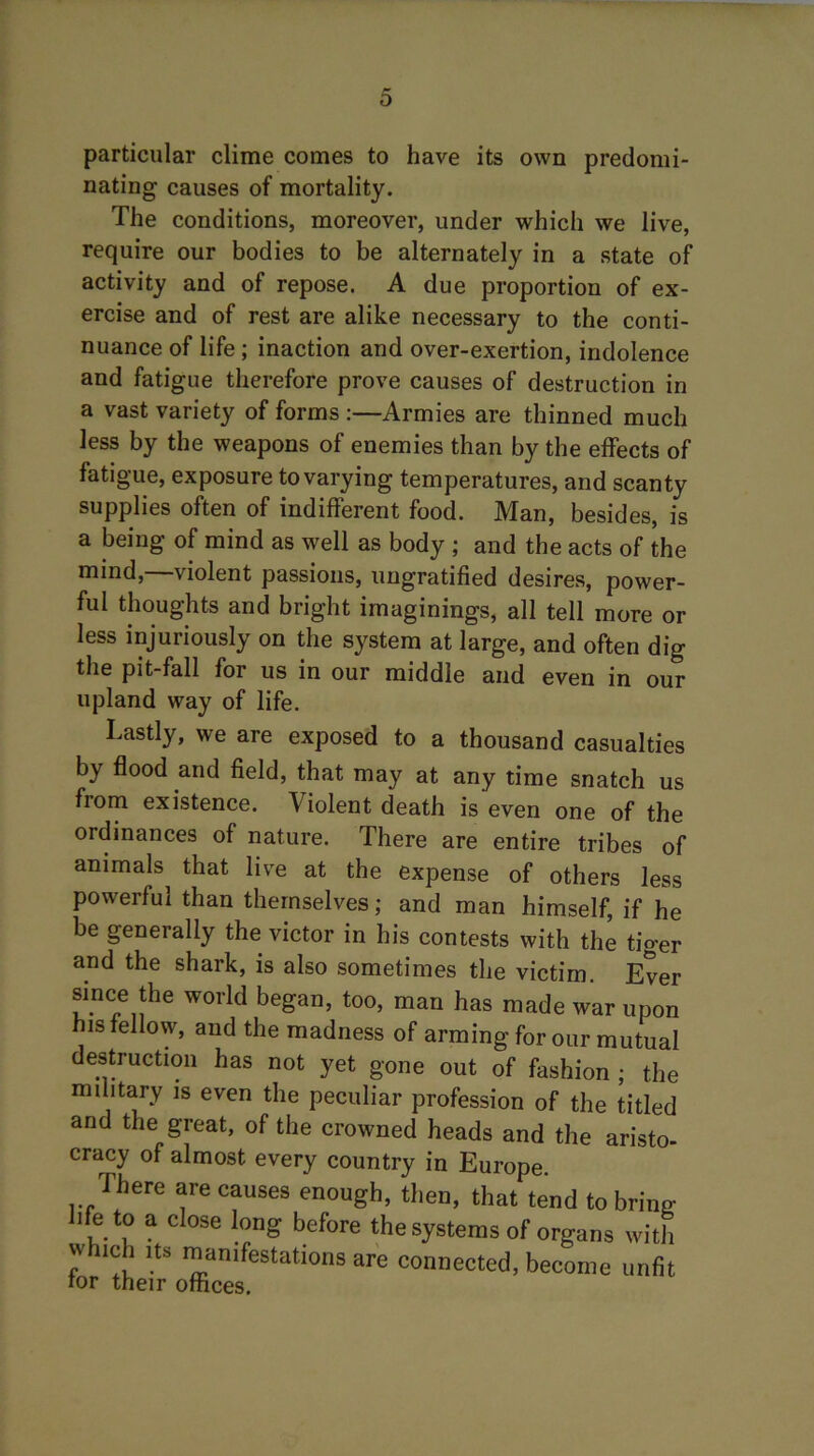 particular clime comes to have its own predomi- nating causes of mortality. The conditions, moreover, under which we live, require our bodies to be alternately in a state of activity and of repose. A due proportion of ex- ercise and of rest are alike necessary to the conti- nuance of life; inaction and over-exertion, indolence and fatigue therefore prove causes of destruction in a vast variety of forms :—Armies are thinned much less by the weapons of enemies than by the effects of fatigue, exposure to varying temperatures, and scanty supplies often of indifferent food. Man, besides, is a being of mind as well as body ; and the acts of the mind,—violent passions, ungratified desires, power- ful thoughts and bright imaginings, all tell more or less injuriously on the system at large, and often dig the pit-fall for us in our middle and even in our upland way of life. Lastly, we are exposed to a thousand casualties by flood and field, that may at any time snatch us from existence. Violent death is even one of the ordinances of nature. There are entire tribes of animals that live at the expense of others less powerful than themselves; and man himself, if he be generally the victor in his contests with the tiger and the shark, is also sometimes the victim Ever since the world began, too, man has made war upon his fellow, and the madness of arming for our mutual destruction has not yet gone out of fashion ; the military is even the peculiar profession of the titled and the great, of the crowned heads and the aristo- cracy of almost every country in Europe. There are causes enough, then, that tend to brine' life to a close long before the systems of organs with uluch its manifestations are connected, become unfit tor their offices.