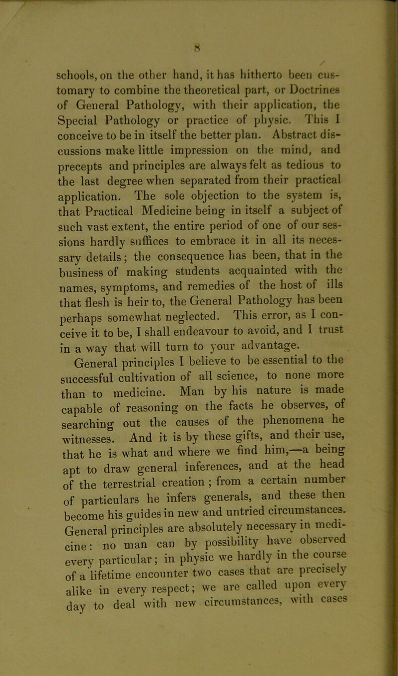 IS schools, on the other hand, it has hitherto been cus- tomary to combine the theoretical part, or Doctrines of General Pathology, with their application, the Special Pathology or practice of physic. This I conceive to be in itself the better plan. Abstract dis- cussions make little impression on the mind, and precepts and principles are always felt as tedious to the last degree when separated from their practical application. The sole objection to the system is, that Practical Medicine being in itself a subject of such vast extent, the entire period of one of our ses- sions hardly suffices to embrace it in all its neces- sary details; the consequence has been, that in the business of making students acquainted with the names, symptoms, and remedies of the host of ills that flesh is heir to, the General Pathology has been perhaps somewhat neglected. This error, as I con- ceive it to be, I shall endeavour to avoid, and 1 trust in a way that will turn to your advantage. General principles 1 believe to be essential to the successful cultivation of all science, to none more than to medicine. Man by his nature is made capable of reasoning on the facts he observes, of searching out the causes of the phenomena he witnesses. And it is by these gifts, and their use, that he is what and where we find him, a being apt to draw general inferences, and at the head of the terrestrial creation ; from a certain number of particulars he infers generals, and these then become his guides in new and untried circumstances. General principles are absolutely necessary in medi- cine: no man can by possibility have observed every particular; in physic we hardly in the course of a lifetime encounter two cases that are precise y alike in every respect; we are called upon every day to deal with new circumstances, with cases